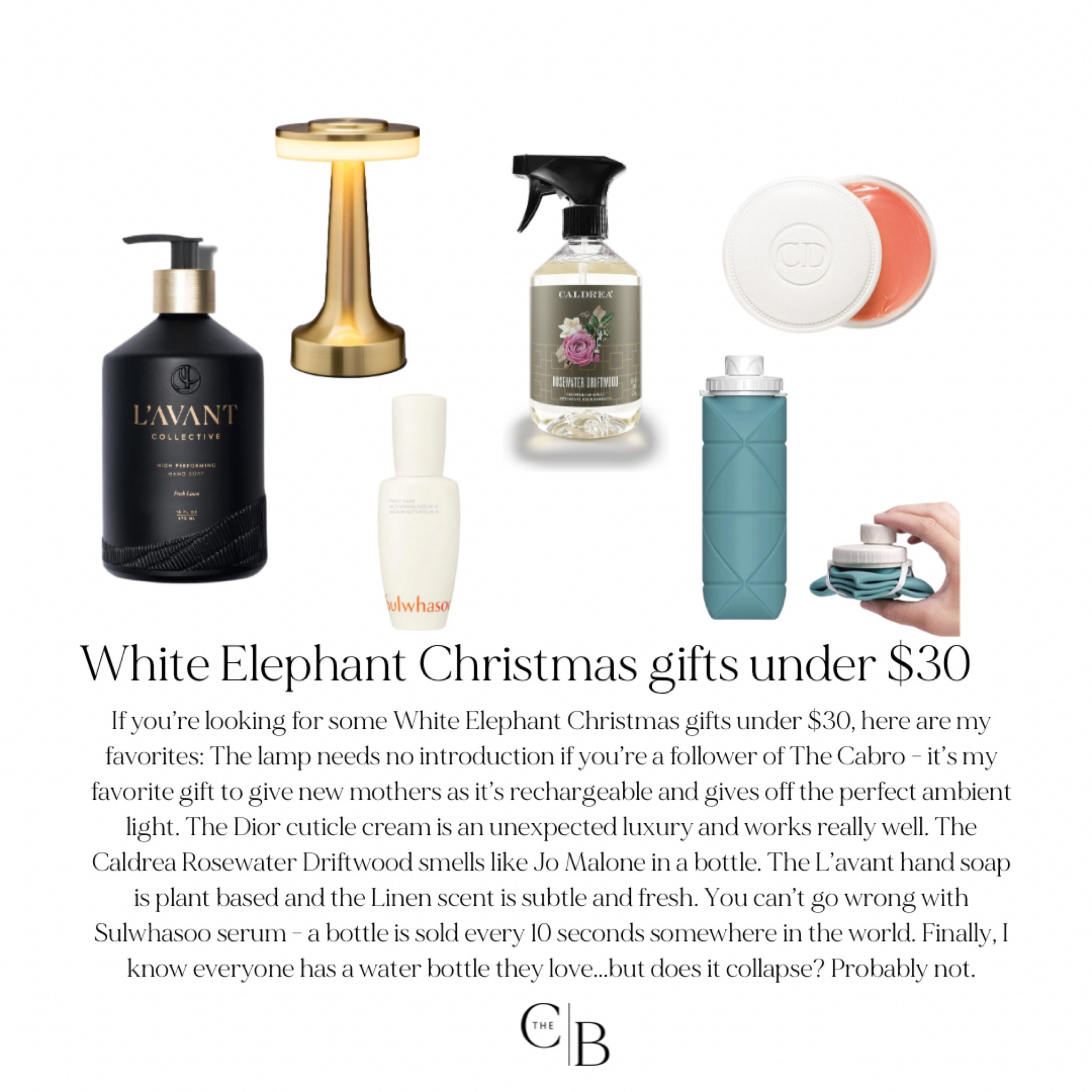 If you’re looking for some White Elephant Christmas gifts under $30, here are my favorites: The lamp needs no introduction if you’re a follower of The Cabro - it’s my favorite gift to give new mothers as it’s rechargeable and gives off the perfect ambient light. The Dior cuticle cream is an unexpected luxury and works really well. The Caldrea Rosewater Driftwood smells like Jo Malone in a bottle. The L’avant hand soap is plant based and the Linen scent is subtle and fresh. You can’t go wrong with Sulwhasoo serum - a bottle is sold every 10 seconds somewhere in the world. Finally, I know everyone has a water bottle they love...but does it collapse? Probably not.

#LTKGiftGuide #LTKHoliday #LTKSeasonal