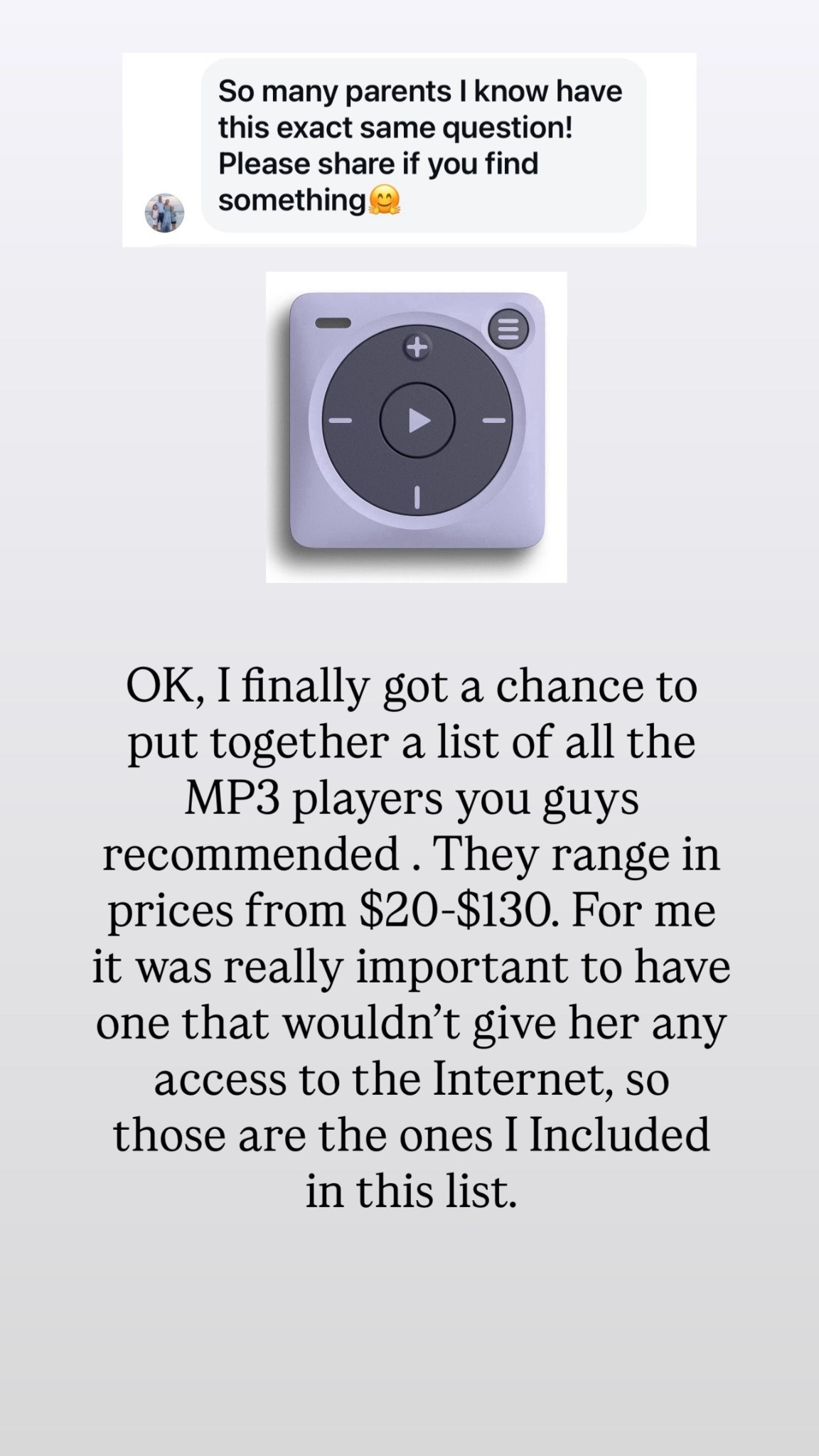 I posted to Instagram yesterday asking people what they give their kids to listen to music that doesn’t give them access to the Internet and I got so many recommendations from you guys. It’s a probably the top recommendations or the yoto for younger kids and the mighty for older. I’m either gonna get the mighty from Molly or the $20 one from Walmart since it’s so affordable. I feel like I maybe wanna start there  

#LTKKids #LTKGiftGuide #LTKCyberWeek