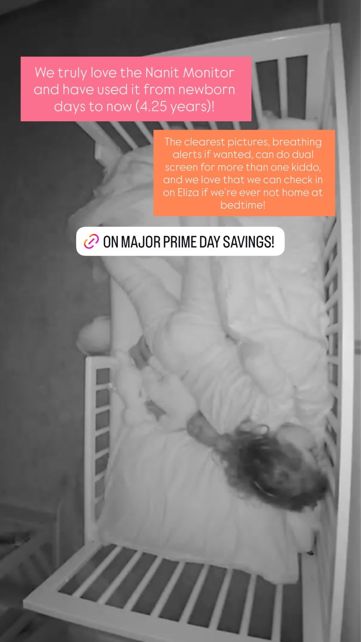 We truly love the Nanit Monitor and have used it from newborn days to now (4.25 years)! The clearest pictures, breathing alerts if wanted, can do dual screen for more than one kiddo, and we love that we can check in on Eliza if we’re ever not home at bedtime!