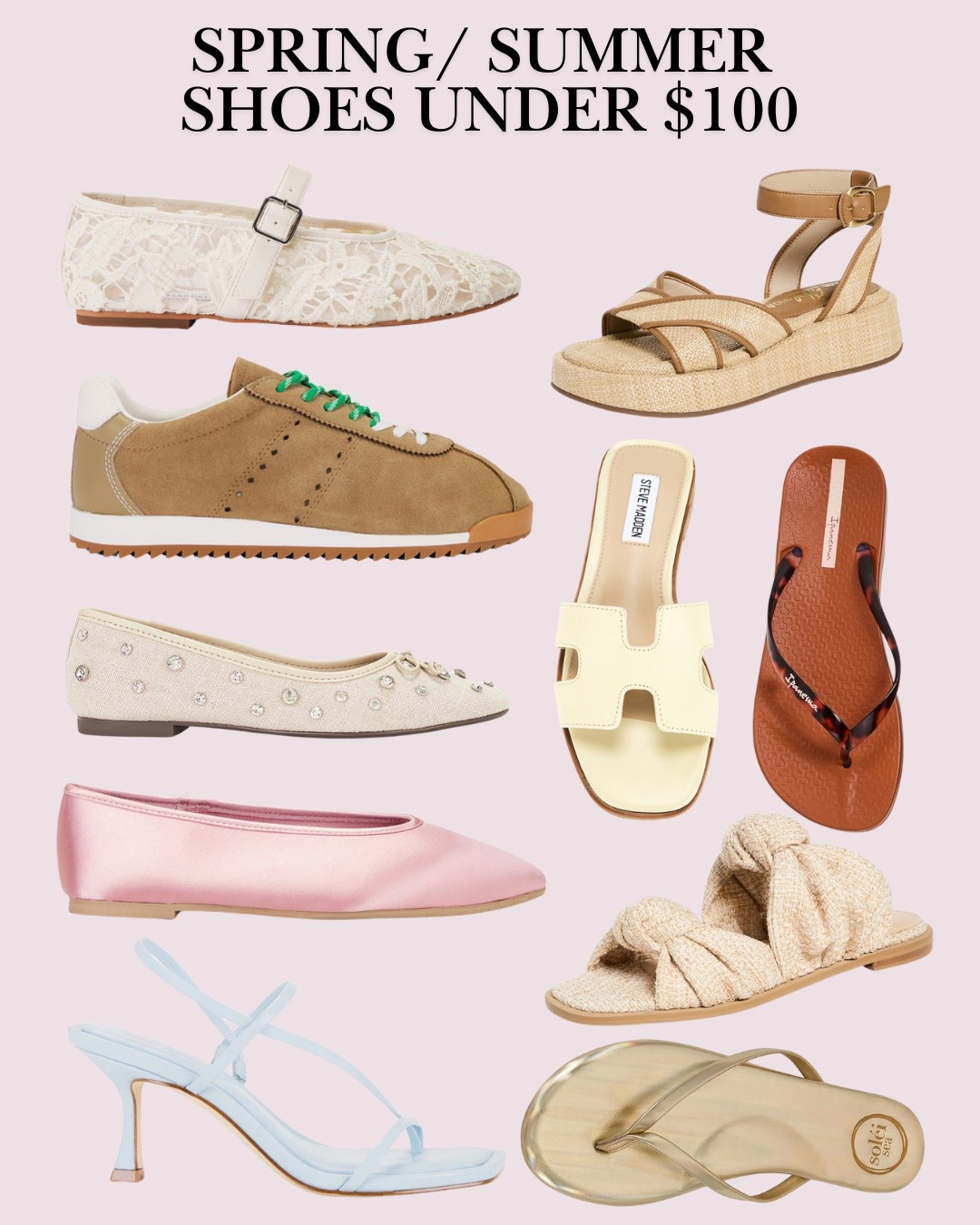 Sandals Spring Shoes Under $100

Ipanema
Anat Connect Fem Flip Flop

ALTA
Romina Sandals

Sam Edelman
Nylie Sandals

Hadyn Sandal in Butter Leather
Steve Madden

Locke Sandal in Blue Leather
Steve Madden

Mirage Sneaker in Sand Suede
Steve Madden

Dreaming Mary Jane Flat in White Lace
Steve Madden

Georgette Ballet in Blush Satin
Seychelles

Arissa Crystal Flat in Oyster
Schutz

Indie Sandal in Metallic Gold
Solei Sea

#LTKSummerEdit #LTKFindsUnder100 #LTKShoeCrush