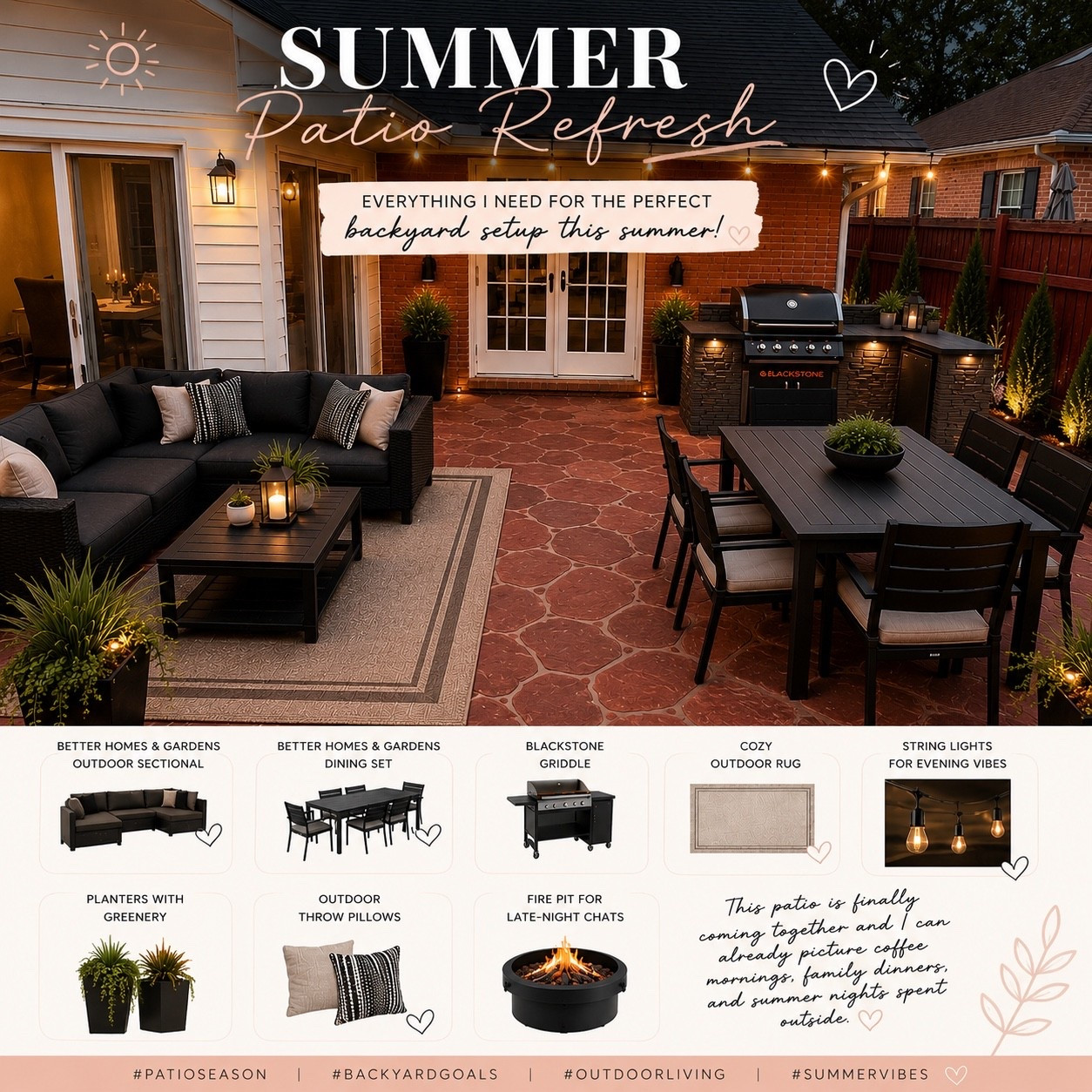 ☀️ SUMMER PATIO REFRESH ☀️

This patio is finally coming together and I’m already dreaming of slow coffee mornings, family dinners, and summer nights spent outside. 🤍

My summer patio must-haves:
🖤 Better Homes & Gardens Outdoor Sectional
🖤 Better Homes & Gardens Dining Set
🖤 Blackstone Griddle
🖤 Cozy Outdoor Rug
🖤 String Lights
🖤 Planters & Greenery
🖤 Outdoor Throw Pillows
🖤 Fire Pit

Now all I need is a warm evening, good food, and my favorite people. ✨

Which item would you add to your dream patio? 👇

#PatioSeason #BackyardGoals #OutdoorLiving #SummerVibes #PatioRefresh #BetterHomesAndGardens #WalmartHome #BlackstoneGriddle #OutdoorDecor #BackyardMakeover #PatioInspiration #HomeDecor #OutdoorFurniture #SummerEntertaining #LTKHome #WalmartFinds #BackyardLiving #HomeInspiration #OutdoorSpace #PatioDecor

#LTKSeasonal #LTKHome #LTKdayinmylife