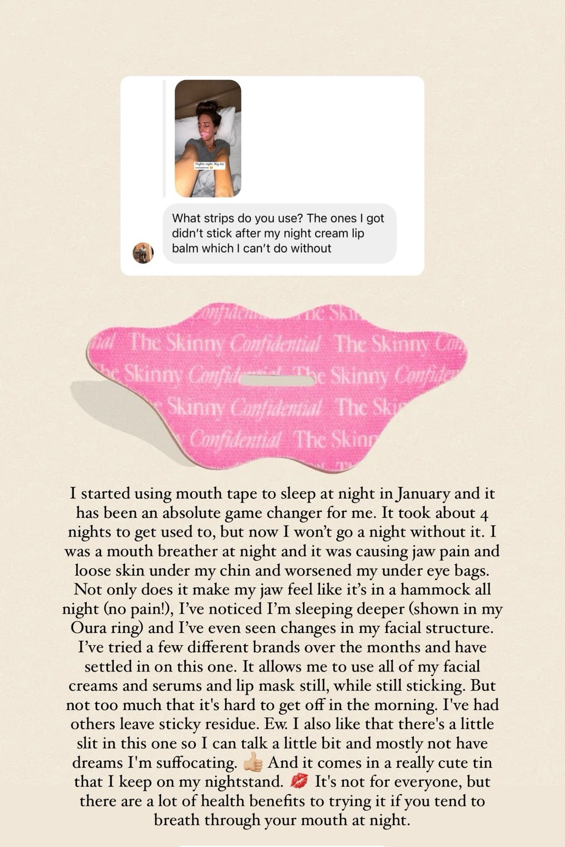 @theskinnyconfidential  I started using mouth tape to sleep at night in January and it has been an absolute game changer for me. It took about 4 nights to get used to, but now I won’t go a night without it. I was a mouth breather at night and it was causing jaw pain and loose skin under my chin and worsened my under eye bags. Not only does it make my jaw feel like it’s in a hammock all night (no pain!), I’ve noticed I’m sleeping deeper (shown in my Oura ring) and I’ve even seen changes in my facial structure. I’ve tried a few different brands over the months and have settled in on this one. It allows me to use all of my facial creams and serums and lip mask still, while still sticking. But not too much that it's hard to get off in the morning. I've had others leave sticky residue. Ew. I also like that there's a little slit in this one so I can talk a little bit and mostly not have dreams I'm suffocating. 👍🏼 And it comes in a really cute tin that I keep on my nightstand. 💋 It's not for everyone, but there are a lot of health benefits to trying it if you tend to breath through your mouth at night.