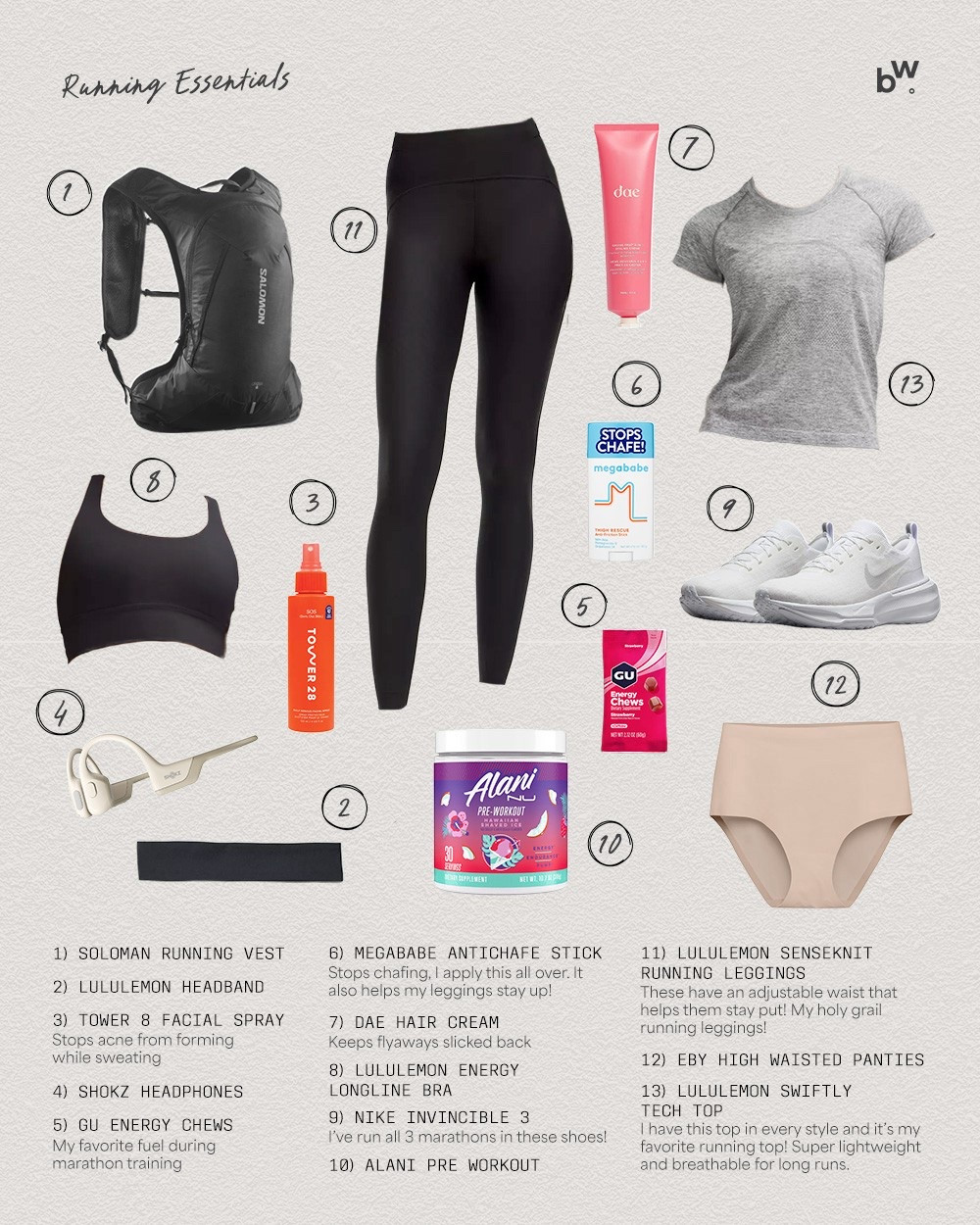 My Running Essentials! Sizing and details below:
* Leggings: sized down to 10 (I linked my two favorites, you can't go wrong with either)
* Swiftly Tech Top: size 10
* Sports Bra: size 10
* Undies: XL
* Sneakers: TTS, I get the wide sizes
-
-
-
running must haves, beginner runner essentials, beginner running tips, anti chafe stick for running, running underwear, running sports bra, marathon training essentials, leggings that don't fall down, running leggings, wireless headphones for running, running vest, workout headband, bonnie wyrick marathon prep, gift guide for runners