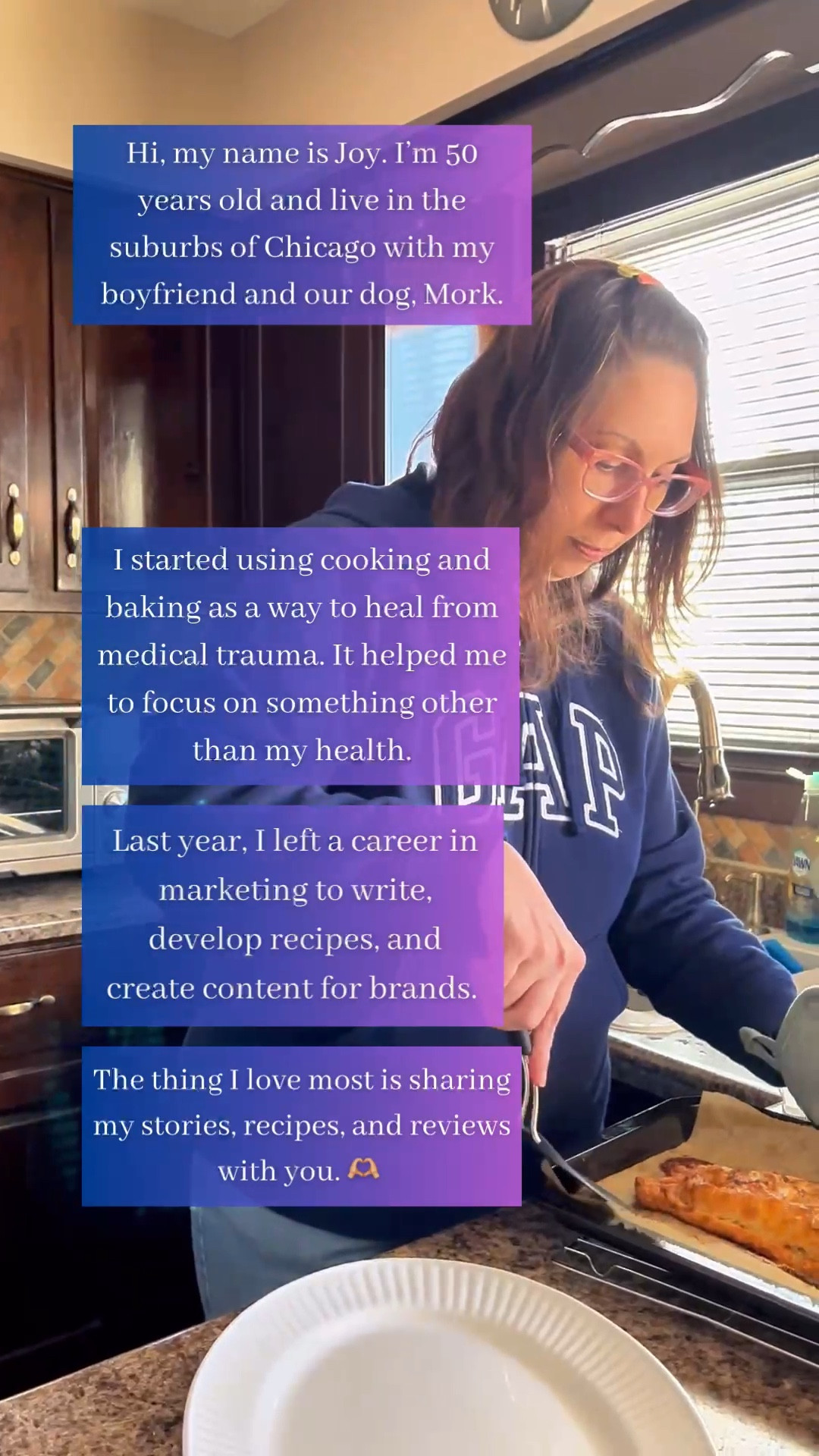 Welcome! I'm Joy, a 50-year-old living in suburban Chicago with my boyfriend and our dog, Mork.

I started using cooking and baking as a way to heal from the medical trauma I experienced during the pandemic. It helped me to focus on something other than my health.

I have long-COVID and several autoimmune diseases now that make my "old" life difficult.

Last year, I left a career in marketing to pursue my passion of writing, developing recipes, and creating content for brands.

What I love most, however, is sharing my stories, recipes, and reviews with you. 

#LTKVideo #LTKhome #LTKover40