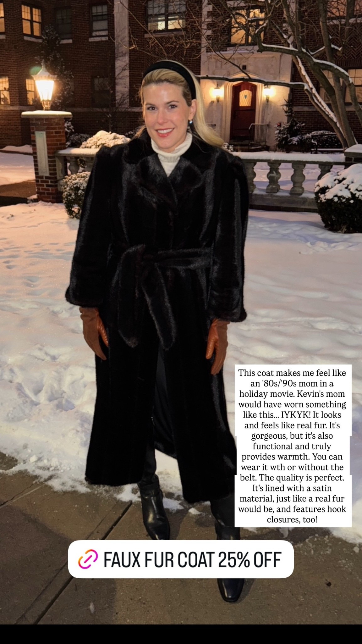 This coat makes me feel like an '80s/'90s mom in a holiday movie. Kevin's mom would have worn something like this... IYKYK! It looks and feels like real fur. It's gorgeous, but it's also functional and truly provides warmth. You can wear it wth or without the belt. The quality is perfect. It's lined with a satin material, just like a real fur would be, and features hook closures, too!