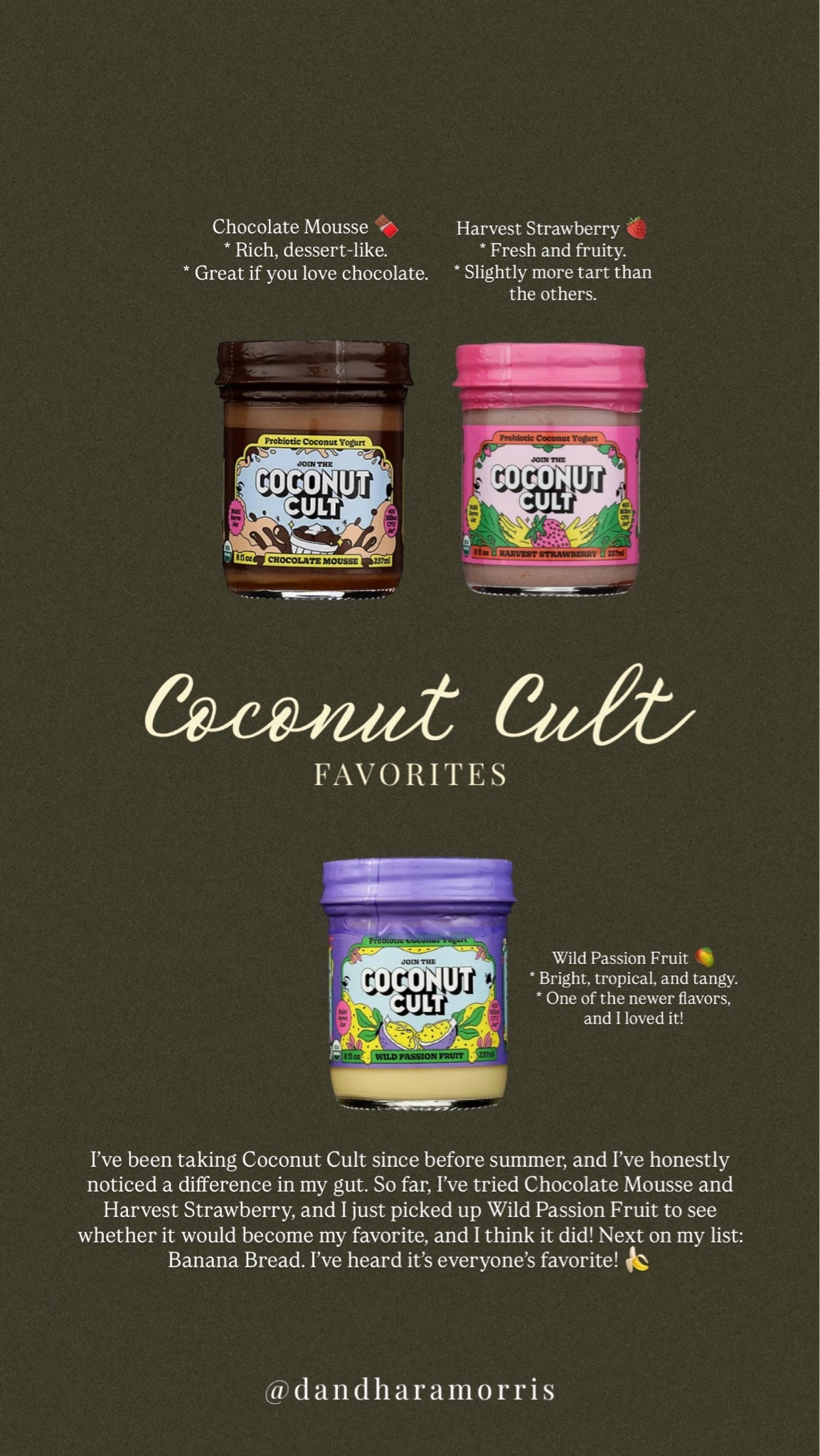 I’ve been taking Coconut Cult since before summer, and I’ve honestly noticed a difference in my gut.

So far, I’ve tried Chocolate Mousse and Harvest Strawberry, and I just picked up Wild Passion Fruit to see whether it would become my favorite… and I think it did!

Next on my list: Banana Bread. I’ve heard it’s everyone’s favorite! 🍌

Chocolate Mousse 🍫
* Rich, dessert-like.
* Great if you love chocolate.

Wild Passion Fruit 
* Bright, tropical, and tangy.
* One of the newer flavors that’s getting a lot of positive feedback.

Harvest Strawberry 🍓
* Fresh and fruity.
* Slightly more tart than the others.