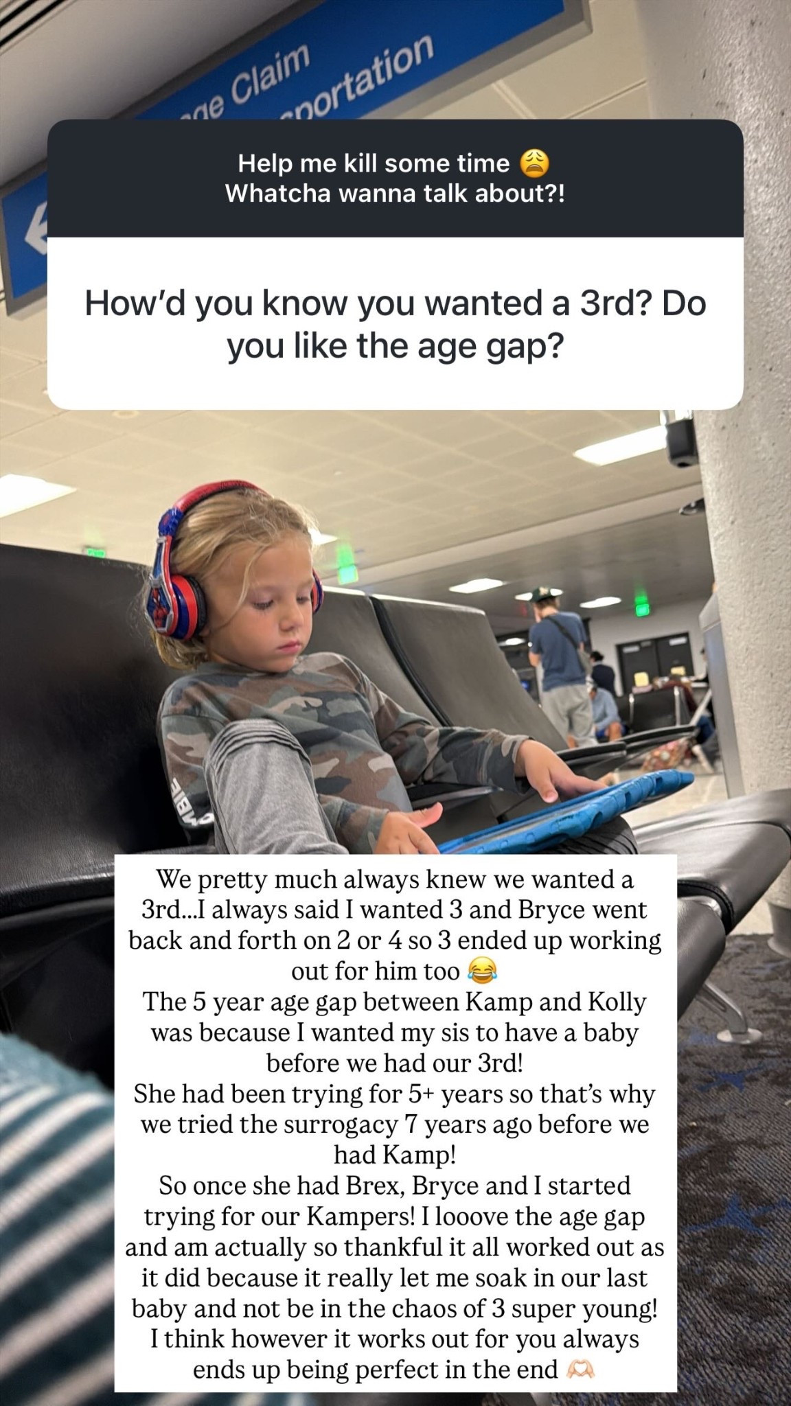 We pretty much always knew we wanted a 3rd…..I always said I wanted 3 and Bryce went back and forth on 2 or 4 so 3 ended up working out for him too 😂 
The 5 year age gap between Kamp and Kolly was because I wanted my sis to have a baby before we had our 3rd! 
She had been trying for 5+ years so that’s why we tried the surrogacy 7 years ago before we had Kamp! 
So once she had Brex, Bryce and I started trying for our Kampers! I looove the age gap and am actually so thankful it all worked out as it did because it really let me soak in our last baby and not be in the chaos of 3 super young! 
I think however it works out for you always ends up being perfect in the end 🫶🏻