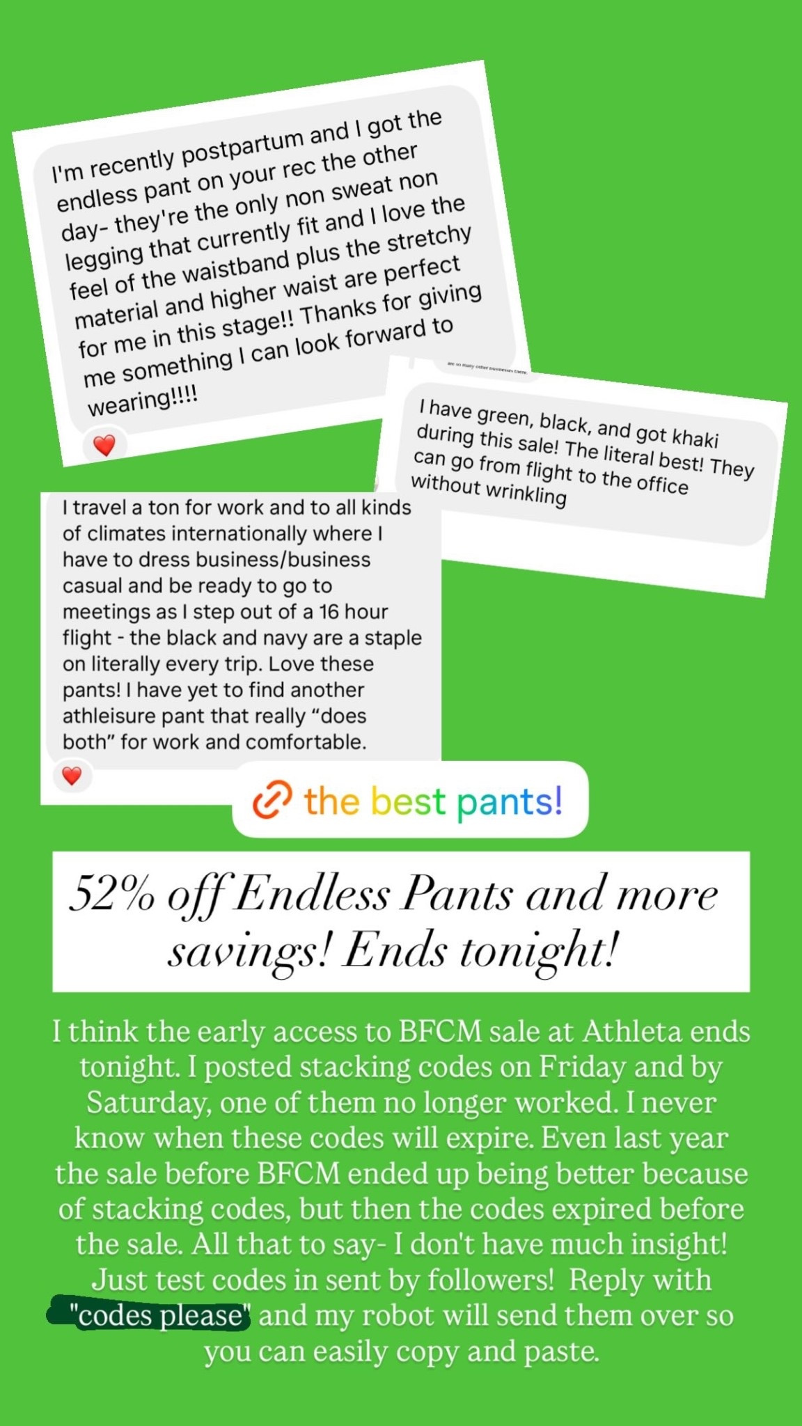 52% off Endless Pants and more savings! Ends tonight!  I think the early access to BFCM sale at Athleta ends tonight. I posted stacking codes on Friday and by Saturday, one of them no longer worked. I never know when these codes will expire. Even last year the sale before BFCM ended up being better because of stacking codes, but then the codes expired before the sale. All that to say- I don't have much insight! Just test codes in sent by followers!  Reply with "codes please" and my robot will send them over so you can easily copy and paste.

#LTKWorkwear #LTKSaleAlert #LTKActive