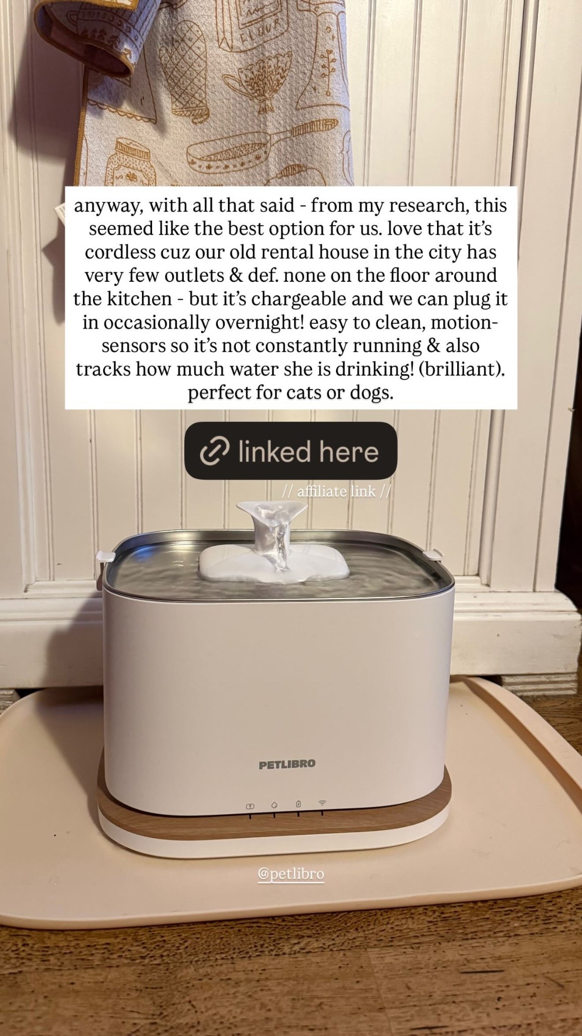 anyway, with all that said - from my research, this seemed like the best option for us. love that it’s cordless cuz our old rental house in the city has very few outlets & def. none on the floor around the kitchen - but it’s chargeable and we can plug it in occasionally overnight! easy to clean, motion-sensors so it’s not constantly running & also tracks how much water she is drinking! (brilliant).
perfect for cats or dogs. @petlibro

#LTKHome #LTKstorytime #LTKdayinmylife