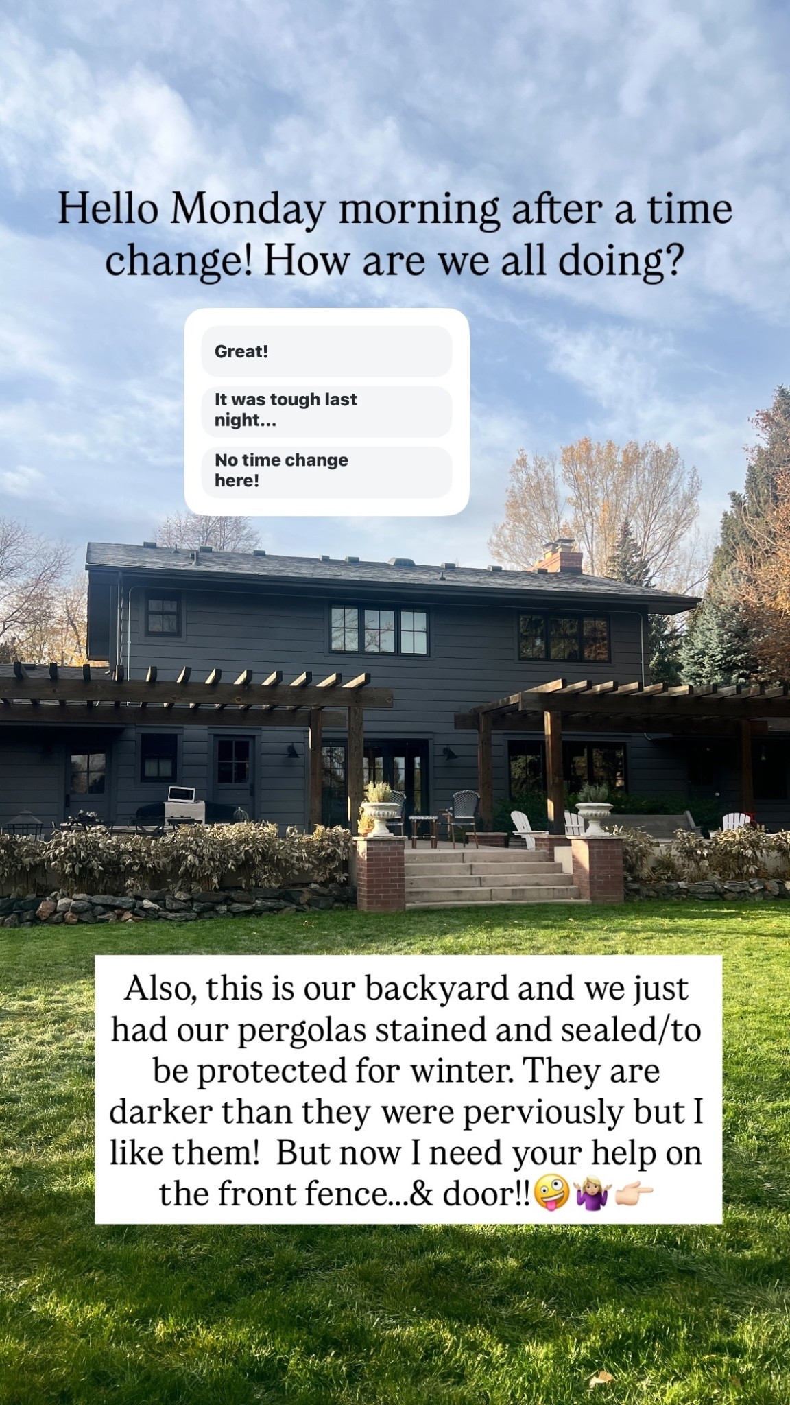 Hello Monday morning after a time change! How are we all doing?  Also, this is our backyard and we just had our pergolas stained and sealed/to be protected for winter. They are darker than they were perviously but I like them!  But now I need your help on the front fence.….& door!!🤪🤷🏼‍♀️👉🏻

#LTKHome #LTKSeasonal #LTKHoliday