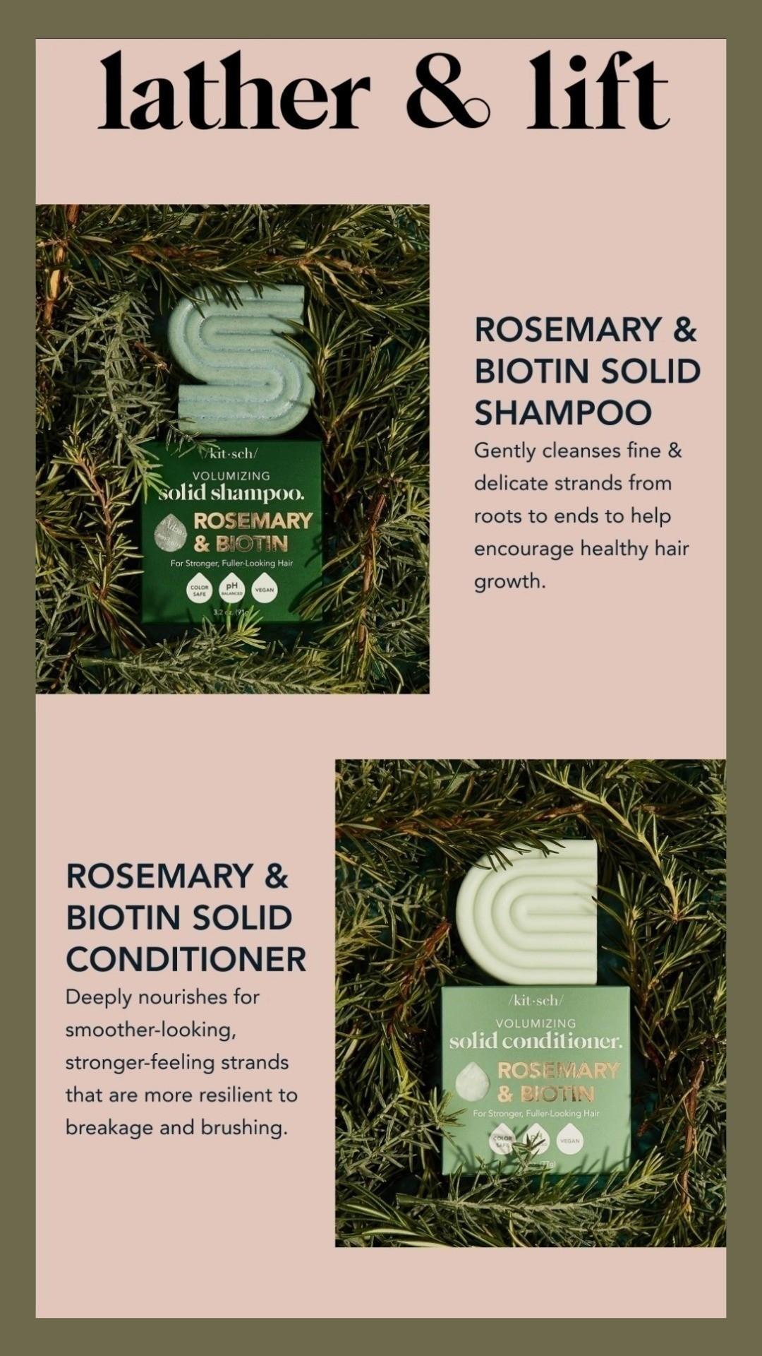 Rosemary & Biotin Volumizing Solid Shampoo and Rosemary & Biotin Volumizing Solid ConditionerDeeply cleanses fine & delicate strands from roots to ends to encourage hair growthInfused with rosemary, biotin, and amaranth protein to help thicken strands from withinFormulated to help boost volume, shine, and keratin production for fuller-looking locksDeeply nourishes fine & delicate hair for softer, smoother-looking strandsInfused with rosemary, biotin, and amaranth protein to help thicken strands from within for overall hair healthFormulated to help boost volume, shine, and keratin production for fuller-looking locks#Rosemary's #biotin #kitsch #shampoobar #conditionerbar

#LTKActive