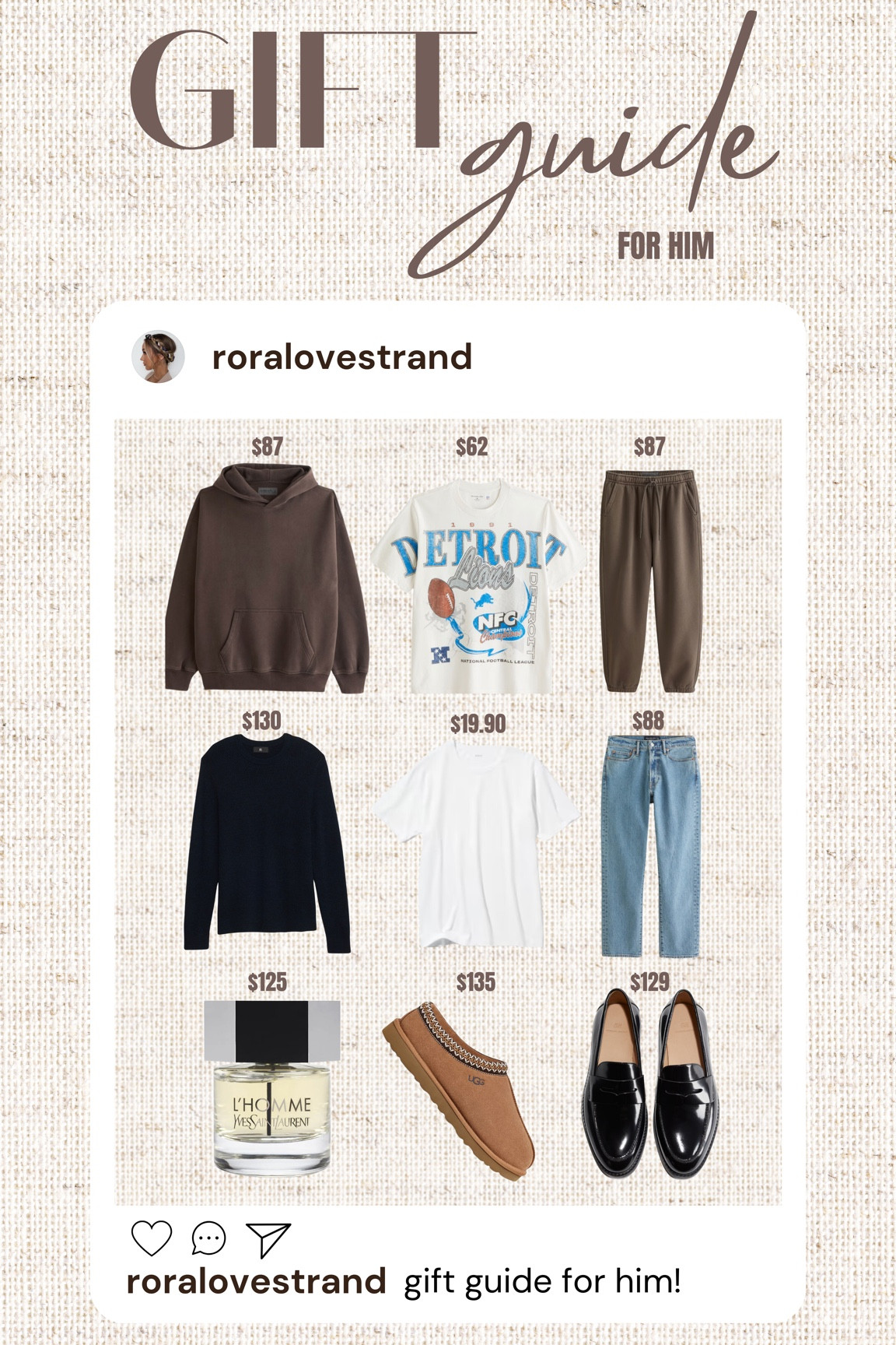 Gift Guide for Him! 

A&F - Essential Popover Hoodie - Dark Brown

A&F - Detroit Lions Vintage-Inspired Graphic Tee

A&F - Essential Sweatpants - Dark Brown

Banana Republic - Merino Thermal-knit Sweater - Navy Blue

Uniqlo - AIRism Cotton Crew Neck t-shirt - White

A&F - 90’s Straight Jean - Medium Wash

Sephora - Yves Saint Laurent - L’Homme

UGG - Men’s Tasman Slippers in Chestnut

H&M - Leather Loafers
























For him, gift guide, holiday, comfortable wear, dressy, preppy, casual, essentials

#LTKsale #LTKstyletip #LTKgiftguide