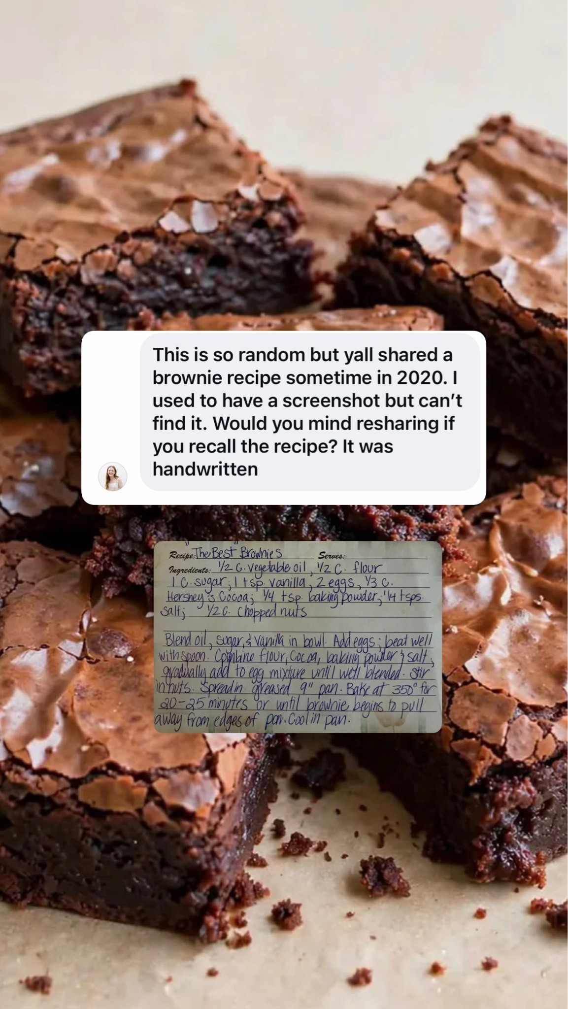 “the best” brownies
1 cup sugar, 1/2 c. Vegetable oil, 1/2 c flour, 1 tsp vanilla, 2 eggs, 1/3 c Hershey’s cocoa, 1/4 tsp baking powder, 1/4 tsp salt, 1/2 cup chopped nuts

Blend oil, sugar, vanilla in bowl. Add eggs and beat well with spoon. Combine dry ingredients and gradually add to egg mixture until well blended. Stir in nuts. Spread in greased 9” pan. Bake at 350° for 20-25 minutes or until tbrownie begins to pull away from edges of pan. Cool and serve!

My momma always makes these!

#LTKdayinmylife #LTKHome