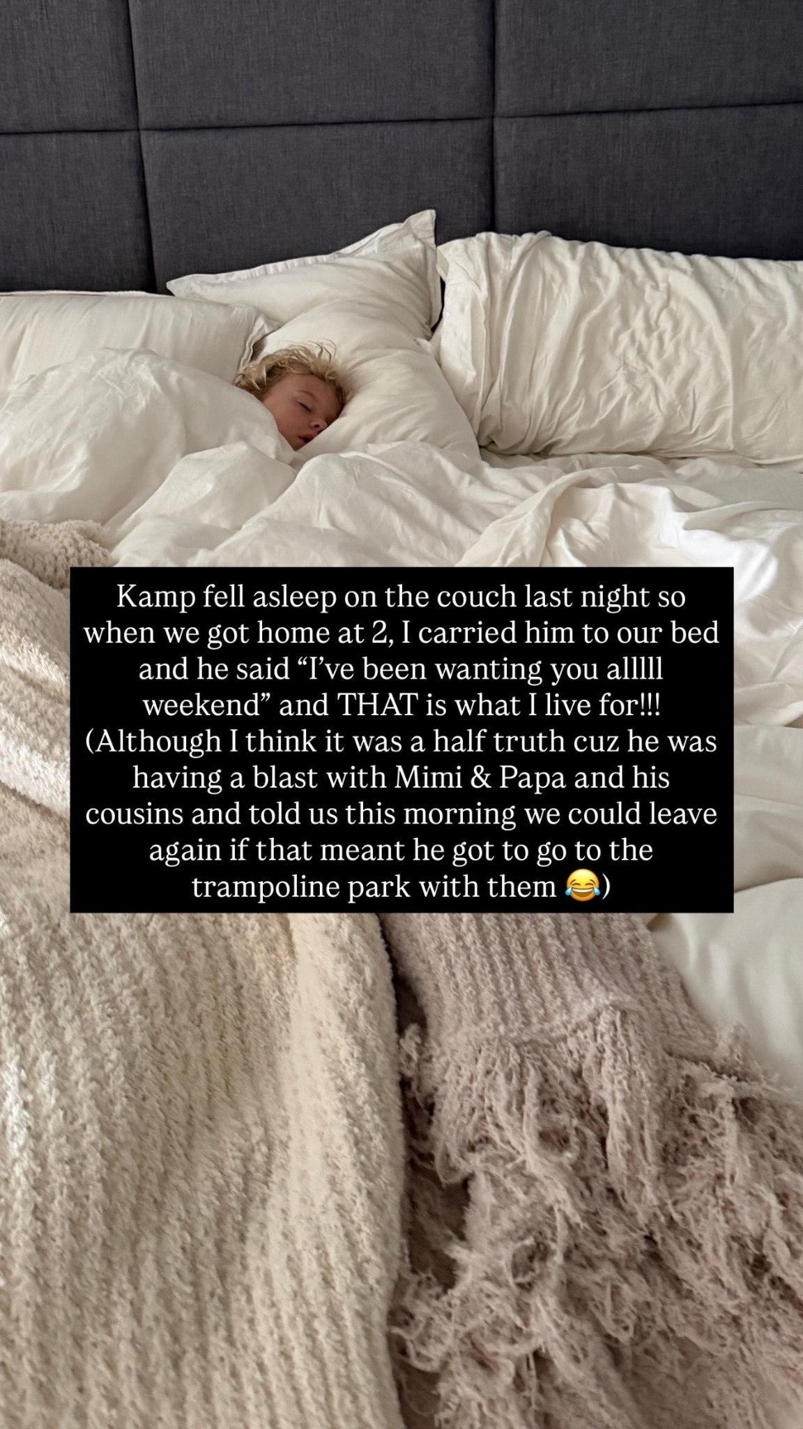 Kamp fell asleep on the couch last night so when we got home at 2, I carried him to our bed and he said “I’ve been wanting you alllll weekend” and THAT is what I live for!!!
(Although I think it was a half truth cuz he was having a blast with Mimi & Papa and his cousins and told us this morning we could leave again if that meant he got to go to the trampoline park with them 😂)