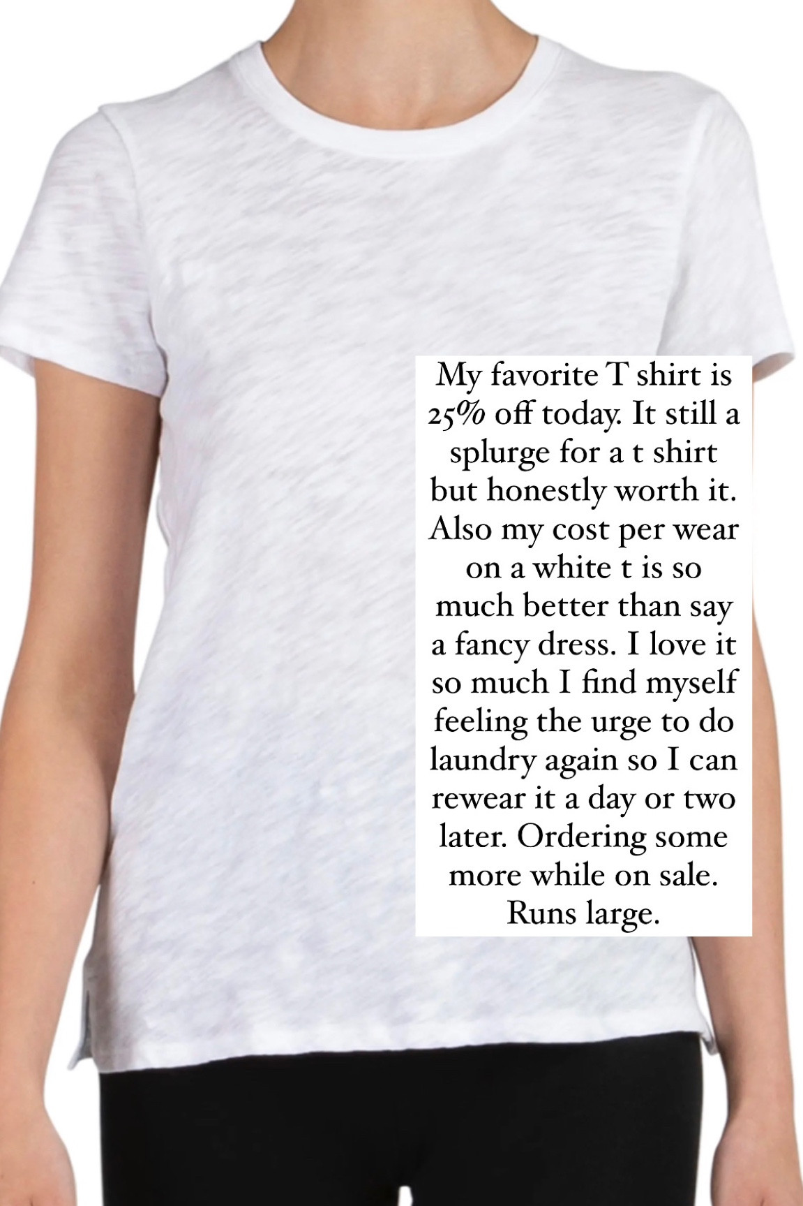 My favorite T shirt is 25% off today. It still a splurge for a t shirt but honestly worth it. Also my cost per wear on a white t is so much better than say a fancy dress. I love it so much I find myself feeling the urge to do laundry again so I can rewear it a day or two later. Ordering some more while on sale. Runs large. 