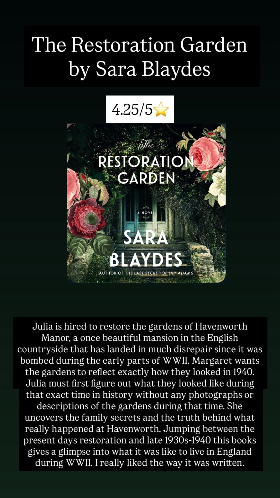 37. The Restoration Garden by Sara Blaydes :: 4.25/5⭐️ Julia is hired to restore the gardens of Havenworth Manor, a once beautiful mansion in the English countryside that has landed in much disrepair since it was bombed during the early parts of WWII. Margaret wants the gardens to reflect exactly how they looked in 1940. Julia must first figure out what they looked like during that exact time in history without any photographs or descriptions of the gardens during that time. She uncovers the family secrets and the truth behind what really happened at Havenworth. Jumping between the present days restoration and late 1930s-1940 this books gives a glimpse into what it was like to live in England during WWII. I really liked the way it was written 
