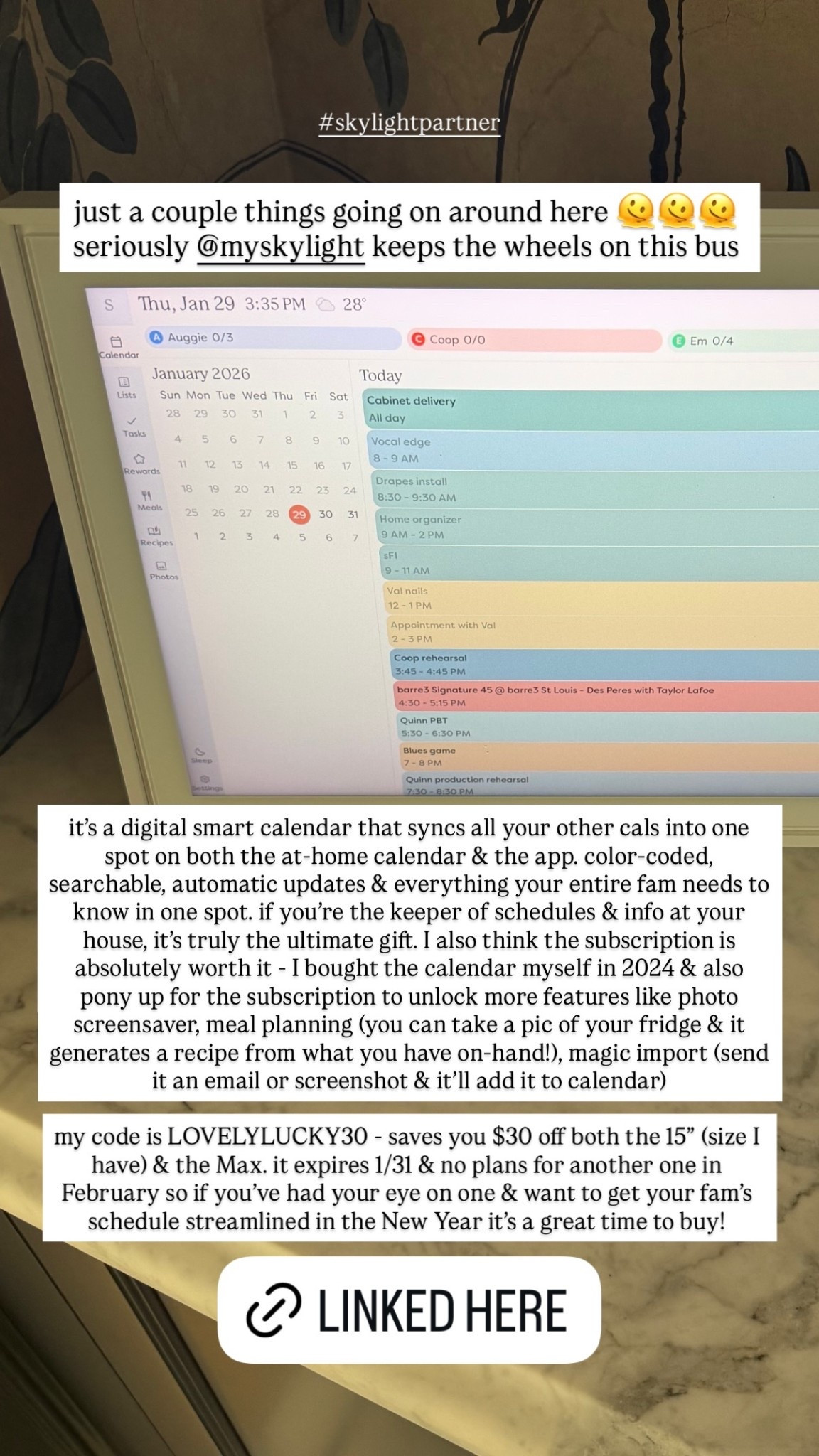 just a couple things going on around here 🫠🫠🫠 seriously @myskylight keeps the wheels on this bus  it’s a digital smart calendar that syncs all your other cals into one spot on both the at-home calendar & the app. color-coded, searchable, automatic updates & everything your entire fam needs to know in one spot. if you’re the keeper of schedules & info at your house, it’s truly the ultimate gift. I also think the subscription is absolutely worth it - I bought the calendar myself in 2024 & also pony up for the subscription to unlock more features like photo screensaver, meal planning (you can take a pic of your fridge & it generates a recipe from what you have on-hand!), magic import (send it an email or screenshot & it’ll add it to calendar) my code is LOVELYLUCKY30 - saves you $30 off both the 15” (size I have) & the Max. it expires 1/31 & no plans for another one in February so if you’ve had your eye on one & want to get your fam’s schedule streamlined in the New Year it’s a great time to buy!  #skylightpartner

#LTKdayinmylife #LTKHome #LTKmomlife