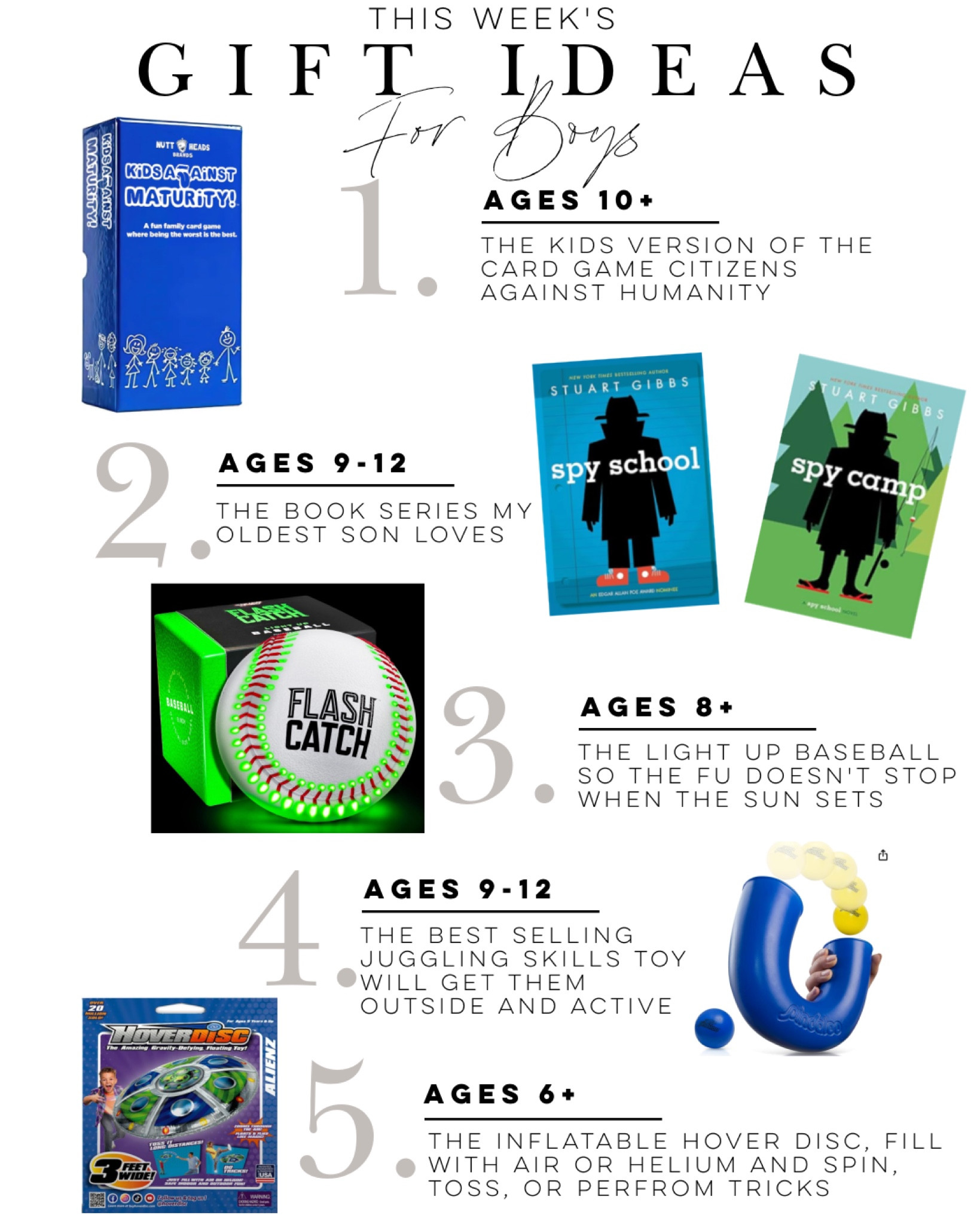 Weekly five great gift ideas for boys.  
Kids against maturity the kids version as citizens against humanity card game. My 10-year-old’s favorite book series, spy school.  A light up baseball playing at night.  A fun skill juggling game.  An inflatable trick frisbee.

#GiftsForBoys #BoysGiftIdeas  #kidsbesttoys #KidsGiftIdeas #boysgiftguide #giftguideforkids

#LTKfamily #LTKkids #LTKfindsunder50