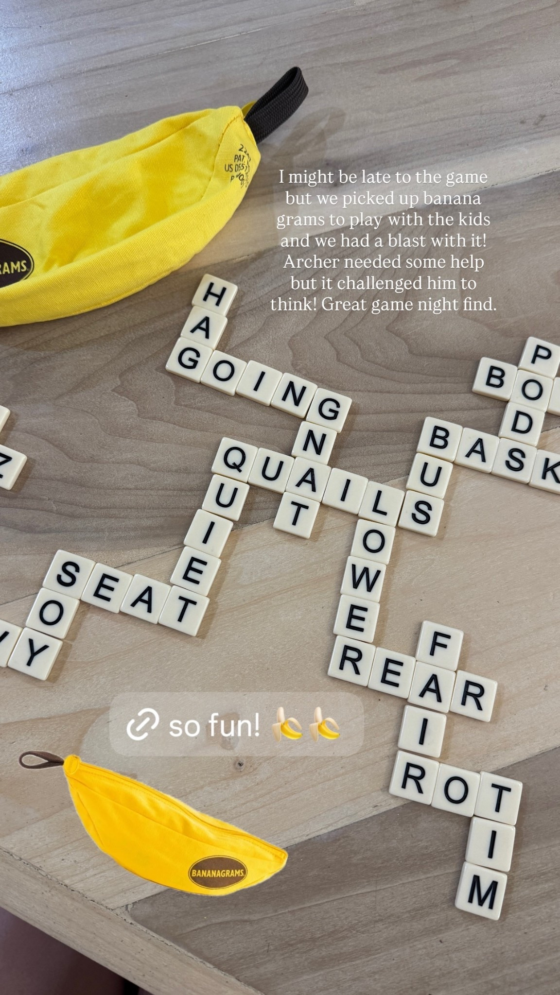 I might be late to the game but we picked up banana grams to play with the kids and we had a blast with it! Archer needed some help but it challenged him to think! Great game night find.