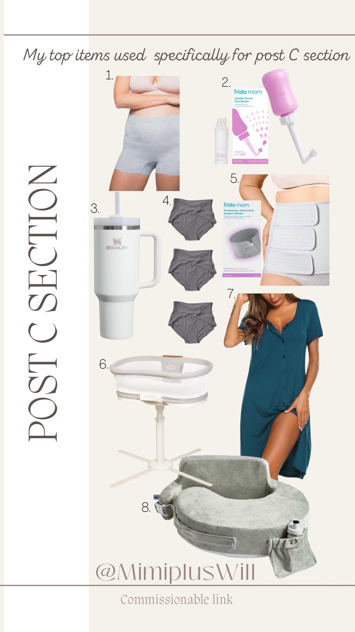 My top 8 items for post C section.

1. Way more comfortable than the mesh panties the hospital gives- I recommend buying at least two boxes of them. Add your favorite pads or use the ones the hospital gave you! 
2. It’s difficult to bend after a csection so this is very helpful!
3. My favorite water tumbler- it’s important to stay hydrated
4. When you’re ready to switch out of the disposable boxers these are great- just make sure to size up.
5. The hospital will give you a binder but this one is way more comfortable! It’s important to use when you’re up and moving.
6. This is so helpful because one of the sides goes down plus it swivels over your bed so you don’t have to bend forward very far to pull baby out.
7. Nightgowns are a must! Pants were difficult for me to put on immediately after a C-section so these dresses are a must-have.
8. Nursing pillow, helps take pressure off the incision. 

Postpartum | c section | mom | maternity | birth 
Follow @mimipluswill for more!  

#LTKKids #LTKBump #LTKBaby
