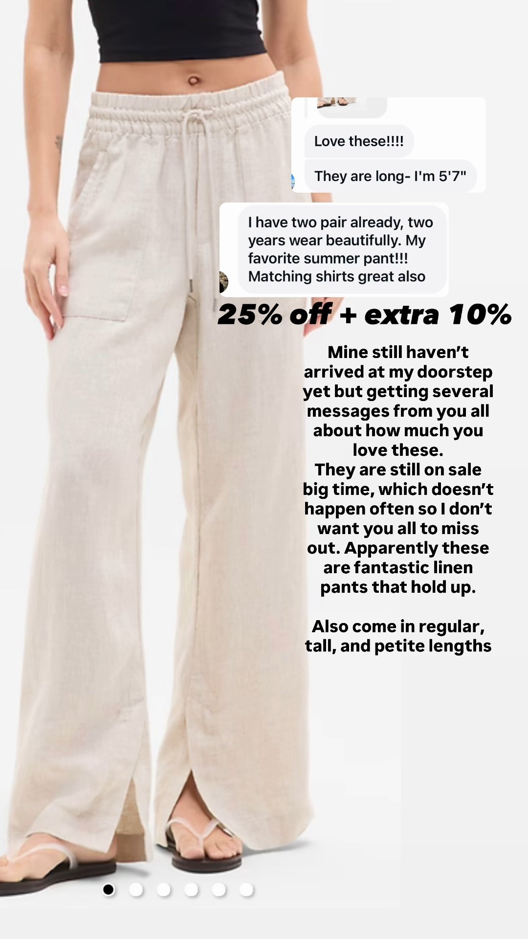Athleta linen pants! 
I’ll try on for you as soon as they arrive, but so many people are saying these are the best linen pants. 
25% off (rare) + 
Use code EXTRA10 for an extra 10% off! 

Come in regular, tall, and petite lengths
Several colors 

￼￼￼

#LTKSaleAlert #LTKOver40 #LTKTravel