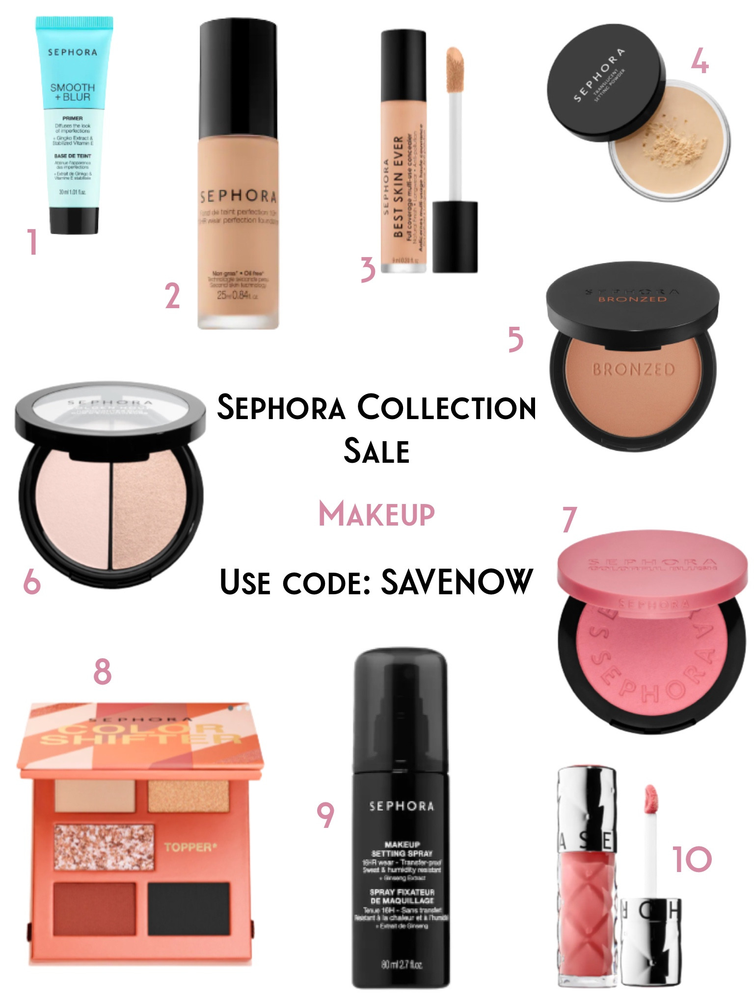 1. OUTRAGEOUS PLUMPING LIPGLOSS—Lips look fuller and plumper after applying this high-shine, vibrant lip gloss.

2. SEPHORA COLORFUL BLUSH—An intensely pigmented blush with a superfine texture.

3. ALL DAY MAKEUP SETTING SPRAY—A vegan, refreshing makeup spray that weightlessly and seamlessly bonds your makeup in place for up to 16 hours while remaining transfer- and sweat-proof. 

4. COLOR SHIFTER MINI EYESHADOW PALETTE— A collection of highly pigmented mini eyeshadow palettes that offer up endless combinations of layered looks.

5. SOFT MATTE BRONZER POWDER—A creamy bronzer with a buildable, soft-matte finish.

6. GOLDEN HOUR HIGHLIGHTER DUO—A lightweight highlighter duo that enhances the look of skin with reflective finishes ranging from a soft, luminous glow to amped-up shine.

7. SMOOTH + BLUR PRIMER—A silky makeup primer that gives a soft-focused, blurred effect to reduce the appearance of pores, fine lines, and wrinkles.

8. 10 HOUR WEAR PERFECTION FOUNDATION— A weightless foundation with medium, buildable coverage that blurs imperfections and conceals blemishes with a smooth, natural finish.

9. TRANSLUCENT LOOSE SETTING POWDER—A translucent and universal loose setting powder that blurs skin texture and sets your makeup for a soft natural focus

10. BEST SKIN EVER FULL COVERAGE MULTI-USE CONCEALER—A full-coverage, liquid concealer to instantly cover, conceal, and correct all over the face with a natural finish.


#LTKBeautySale #LTKsalealert #LTKbeauty