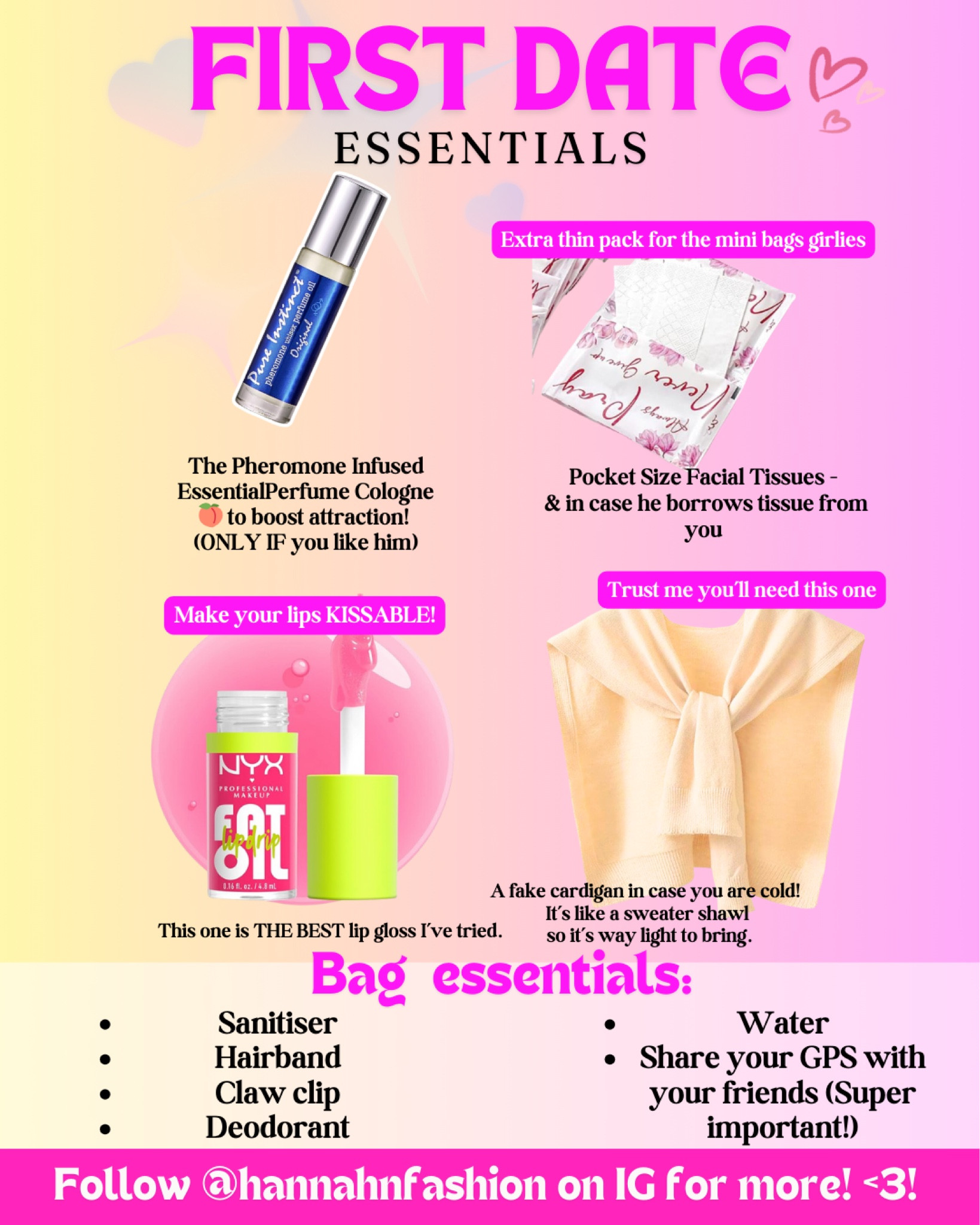 What to bring on the first date? I got you! 

I got you, ladies.

Let’s be real, whether you are 16 or 46, a first date can still be nerve-wracking.

From the fear of the expectation gap to the awkward silence to all kinds of unpredictable scenarios, you definitely need a check-up list for a first date to feel more put together.

Below, I’ve gathered a list that can absolutely make you feel more prepared and confident for the first date.

By the way, make sure you follow my new fashion Ig @hannahnfashion 🥹💖more fashion resources there❤️

First Date bag essentials lists:

The Pheromone infused perfume (Amazon Best Seller of all time – it’s scientifically proven babe) – I bought it, tried it, and LOVE it cause it works.
Lavender scent Facial Tissues (Cause details matter…Trust me on this)

NYX Vegan Tinted Lip Gloss – Missed Call (Highly recommend the shade – SHEER PINK)

Fake Cardigan in case you are cold – Trust me, rubbing the shoulder during the date might not be a good look and that definitely will distract you from being present. (Done that, been there)

And please remember, just in case, always share your GPS location with your family and friends. (Please remember ladies.)

And if you like him, I highly suggest you save this classic 36 love questions to deepen the bonding between you guys.

Have fun and enjoy your first date – and I hope this first date essential list is useful!💖❤️🫶🏻

#LTKStyleTip