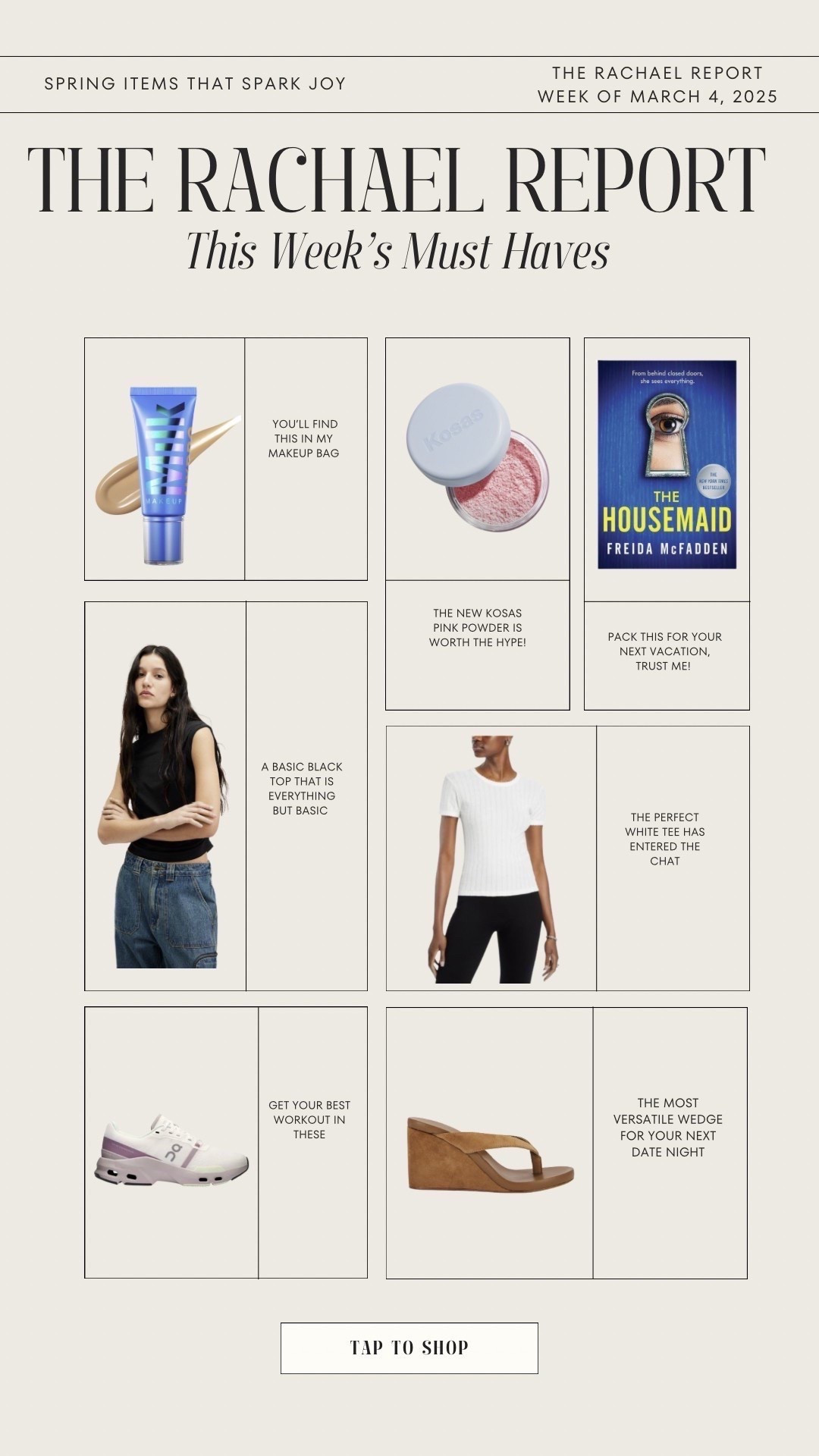 The Rachael Report 🤍
This week’s must haves: 
* Mill skin tint: you’ll find this in my makeup bag 
* Book: pack this for your next vacation, trust me! 
* Black tank: a basic black top that is everything but basic 
* Sneakers: get your best workout in these 
* The MOST versatile wedge for your next date night 

