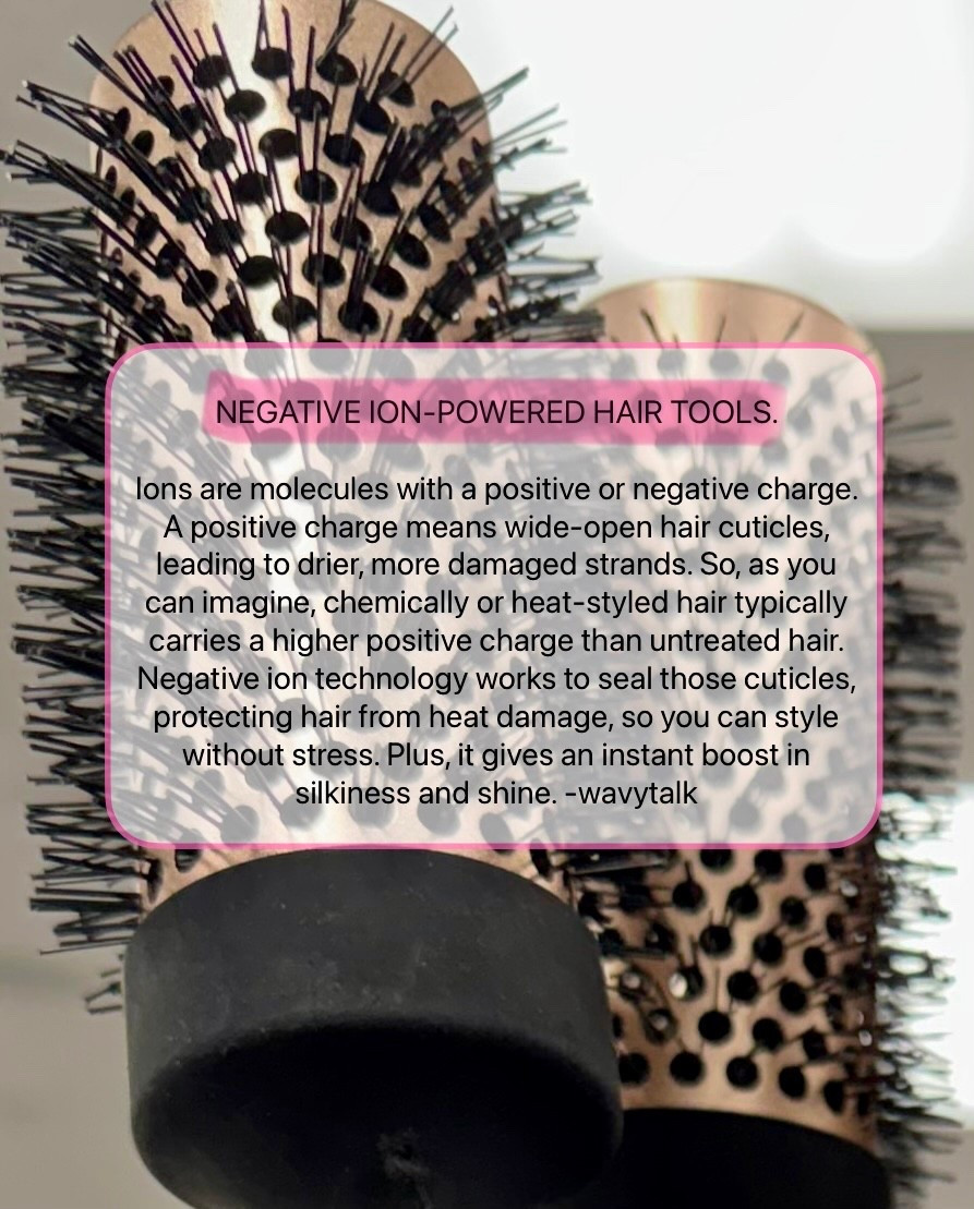 ➖NEGATIVE ION-POWERED HAIR TOOLS. ➖
Ions are molecules with a positive or negative charge. A positive charge means wide-open hair cuticles, leading to drier, more damaged strands. So, as you can imagine, chemically or heat-styled hair typically carries a higher positive charge than untreated hair. Negative ion technology works to seal those cuticles, protecting hair from heat damage, so you can style without stress. Plus, it gives an instant boost in silkiness and shine. -wavytalk 