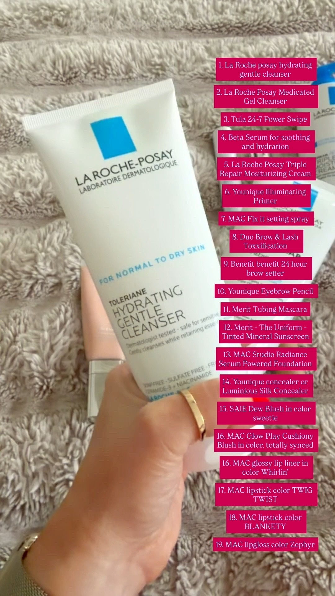 1. La Roche posay hydrating gentle cleanser 

2. La Roche Posay Medicated Gel Cleanser 

3. Tula 24-7 Power Swipe

4. Beta Serum for soothing and hydration 

5. La Roche Posay Triple Repair Mositurizing Cream 

6. Younique Illuminating Primer 

7. MAC Fix it setting spray 

8. Duo Brow & Lash Toxxification 

9. Benefit benefit 24 hour brow setter 

10. Younique Eyebrow Pencil 

11. Merit Tubing Mascara

12. Merit - The Uniform - Tinted Mineral Sunscreen

13. MAC Studio Radiance Serum Powered Foundation 

14. Younique concealer or Luminious Silk Concealer 

15. SAIE Dew Blush in color sweetie 

16. MAC Glow Play Cushiony Blush in color, totally synced 

16. MAC glossy lip liner in color Whirlin’

17. MAC lipstick color TWIG TWIST 

18. MAC lipstick color BLANKETY 

19. MAC lipgloss color Zephyr

#LTKOver40 #LTKselfcare #LTKBeauty