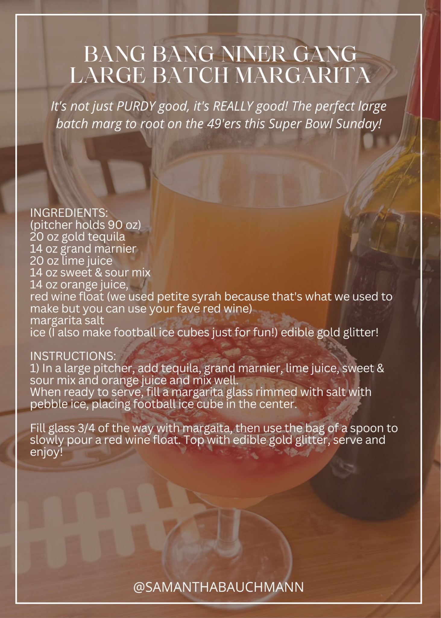 BANG BANG NINER GANG LARGE BATCH MARGARITA!

it's not just PURDY good, it's REALLY good! The perfect large batch marg to root on the 49'ers this Super Bowl Sunday!

INGREDIENTS:
(pitcher holds 90 oz)
20 oz gold tequila
14 oz grand marnier
20 oz lime juice
14 oz sweet & sour mix
14 oz orange juice,
red wine float (we used petite syrah because that's what we used to make but you can use your fave red wine)
margarita salt
ice (I also make football ice cubes just for fun!) edible gold glitter!
INSTRUCTIONS:1) In a large pitcher, add tequila, grand marnier, lime juice, sweet & sour mix and orange juice and mix well.
When ready to serve, fill a margarita glass rimmed with salt with pebble ice, placing football ice cube in the center. Fill glass 3/4 of the way with margaita, then use the bag of a spoon to slowly pour a red wine float. Top with edible gold glitter, serve and enjoy!

#LTKSeasonal #LTKparties #LTKhome