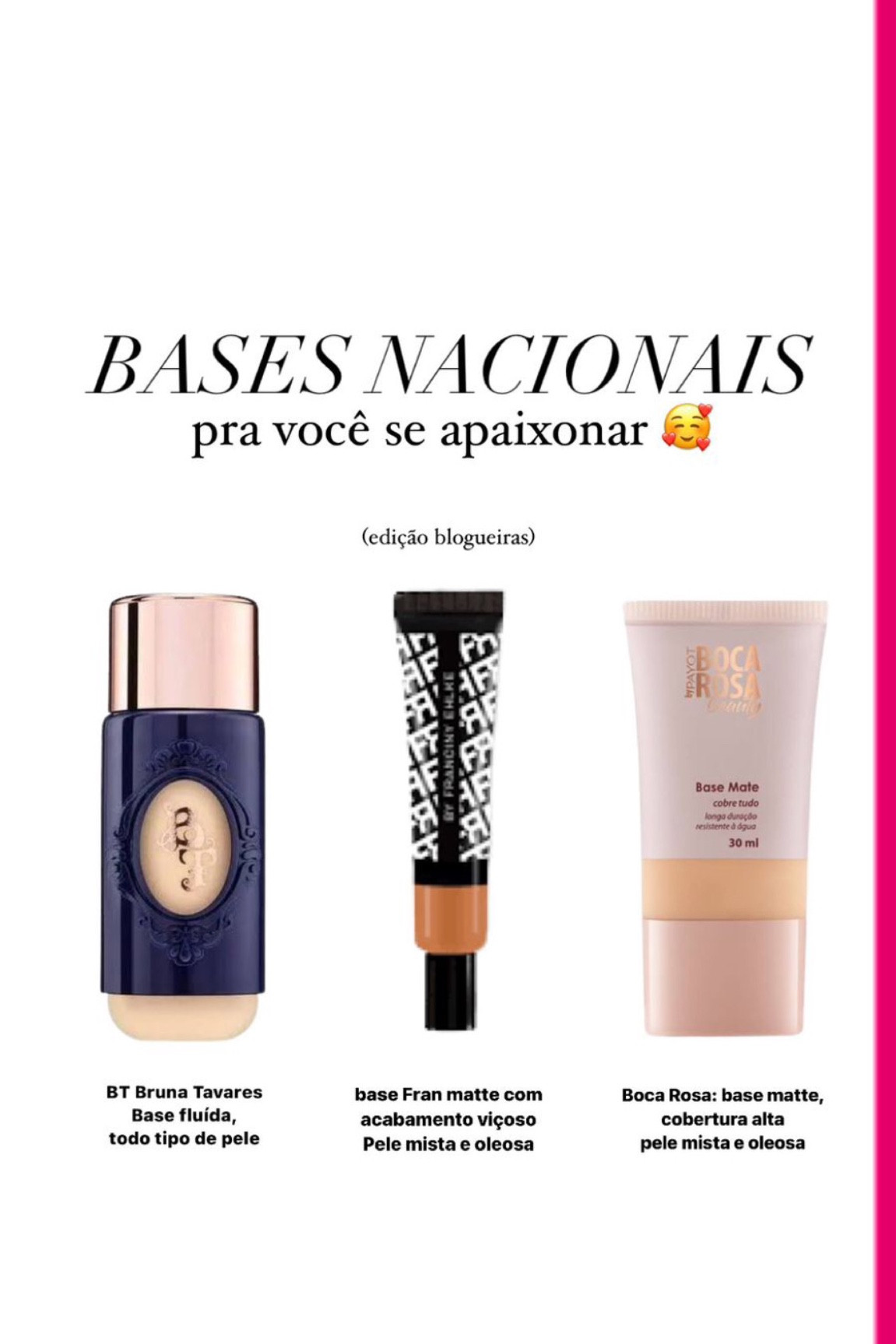 Base de blogayra que SIM vc precisa testar: 

BT: Bruna tavares veio com tudo nessa formula onde a base é fluida, tem uma excelente cobertura e funciona bem em todos os tipos de pele. Sem contar a gama gigante de cores. 


FRAN: se vc gosta de uma base matte com cobertura alta e resistente, essa base com certeza é pra você. Nao indico se tiver pele muito seca. 

Boca Rosa: essa ja é bem conhecida, mas sem duvidas vale a pena exaltar. Belissima cobertura, alem de resistente e um acabamento matte LIN DOO! 

Já testou alguma? Me conta aqui. 

#LTKbrasil #LTKbeauty #LTKSale