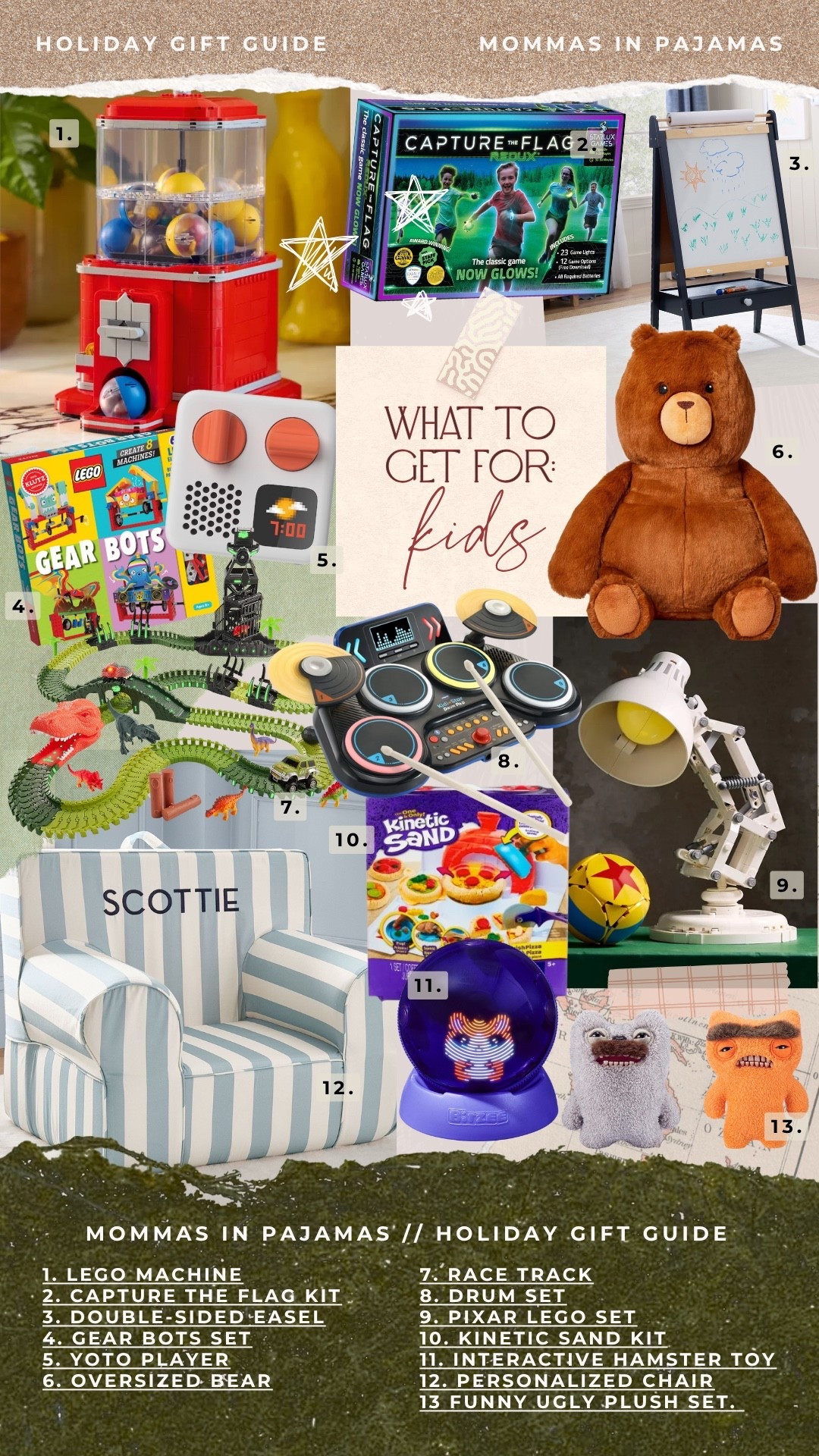 Gift guide for kids 6-12:

MOMMAS IN PAJAMAS |/ HOLIDAY GIFT GUIDE
1. LEGO MACHINE
7. RACE TRACK
2. CAPTURE THE FLAG KIT
8. DRUM SET
3. DOUBLE-SIDED EASEL
9. PIXAR LEGO SET
4. GEAR BOTS SET
10. KINETIC SAND KIT
5. YOTO PLAYER
11. INTERACTIVE HAMSTER TOY
6. OVERSIZED BEAR
12. PERSONALIZED CHAIR
13 FUNNY UGLY PLUSH SET.

#LTKGiftGuide #LTKHoliday #LTKCyberWeek