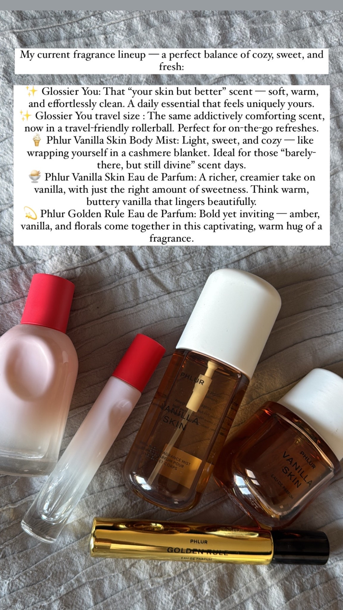 Shop 20% off my favourite everyday  fragrances , perfect for Eid gifting too! ✨

My current fragrance lineup — a perfect balance of cozy, sweet, and fresh:

✨ Glossier You: That “your skin but better” scent — soft, warm, and effortlessly clean. A daily essential that feels uniquely yours.

✨ Glossier You: The same addictively comforting scent, now in a travel-friendly rollerball. Perfect for on-the-go refreshes.

🍦 Phlur Vanilla Skin Body Mist: Light, sweet, and cozy — like wrapping yourself in a cashmere blanket. Ideal for those “barely-there, but still divine” scent days.

🍨 Phlur Vanilla Skin Eau de Parfum: A richer, creamier take on vanilla, with just the right amount of sweetness. Think warm, buttery vanilla that lingers beautifully.

💫 Phlur Golden Rule Eau de Parfum: Bold yet inviting — amber, vanilla, and florals come together in this captivating, warm hug of a fragrance.


#LTKbeauty #LTKspring #LTKgiftguide