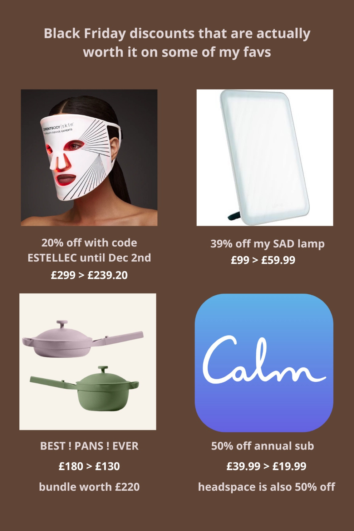 my top picks for black Friday & cyber week deals

- get 20% off current body with code ESTELLEC until dec 2nd -> they only ever do 20% off during black friday. that code will give you 10% afterwards though. i’ve got the series 1 LED face mask but if you can spend a bit extra id get the series 2 as it looks incredible 

- my SAD lamp by lumie. honestly a life saver for the winter blues. also tagged my sunrise alarm which is FAB but if you can only get one i’d get the actual lamp. i’ve not tried the desk lamp but it has incredible reviews and you can get it in yellow!!!

- the BEST PANS! i got the mini as i never cook more than 4 portions. super easy to clean, induction compatible. pretty colour. no notes

- couldn’t link it but calm & headspace are both 50% off. i prefer call as i love jeff warren but headspace is great too

these would all make great gifts too!



#LTKSaleAlert #LTKGiftGuide #LTKCyberWeek