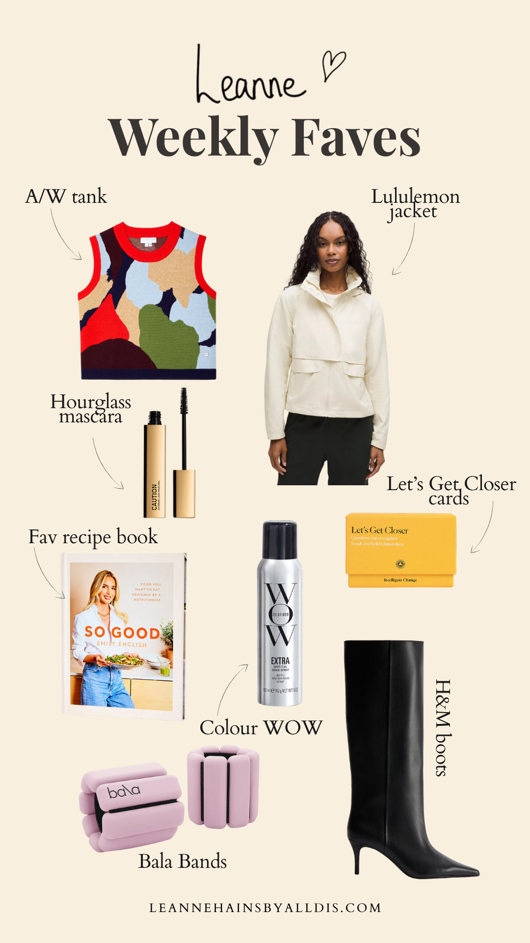 Leanne Weekly Faves!

🤍Bala Bands for barre classes

🤍So Good by Emily English - fav recipe book at the moment 

🤍HM black knee high boots - mine just arrived. Perfect for A/W and generous on the calf 

🤍Let’s Get Closer cards - perfect for continuing conversations we start in newsletter

🤍Colour WOW - shiny hair for the bike 

🤍Hourglass mascara - my ultimate everyday mascara and doesn’t budge on the bike

🤍Lululemon jacket - perfect for keeping moving as the weather changes 

🤍Never fully dressed tank - A/W but still a good dopamine hit of colour 

 #LTKuk #LTKeurope #LTKbeauty