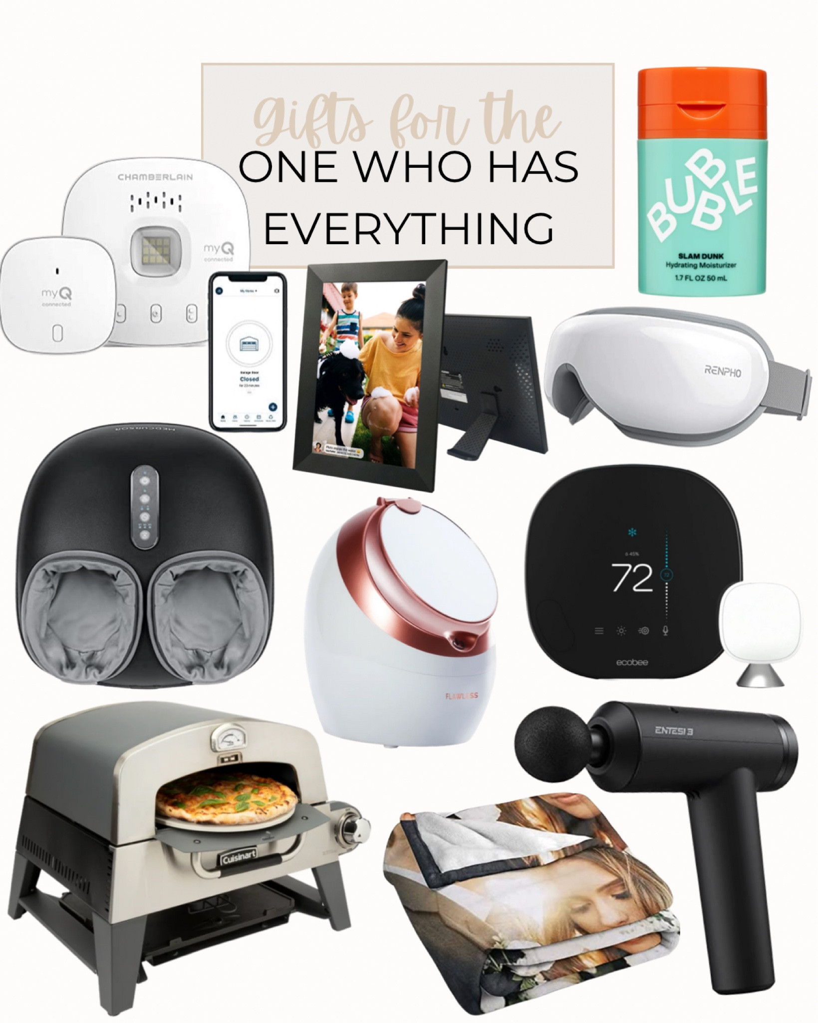 Gifts for the person on your list that has everything includes Cuisinart 3-in-1 Pizza Oven, Bubble Skincare Slam Dunk Hydrating Face Moisturizer, ecobee Smart Thermostat with Voice Control, Finishing Touch Flawless Facial Steamer, RENPHO Eye Massager with Heat, Bluetooth Music Heated Massager, Medcursor Foot Massager Machine with Heat Function, custom photo blanket, massage gun,  Wireless Garage Hub and Sensor with Wifi & Bluetooth, and Digital Cloud Picture Frame

Gift guide, gifts for her, gifts for him, Christmas gifts, Christmas, gift ideas

#LTKunder100 #LTKmens #LTKSeasonal