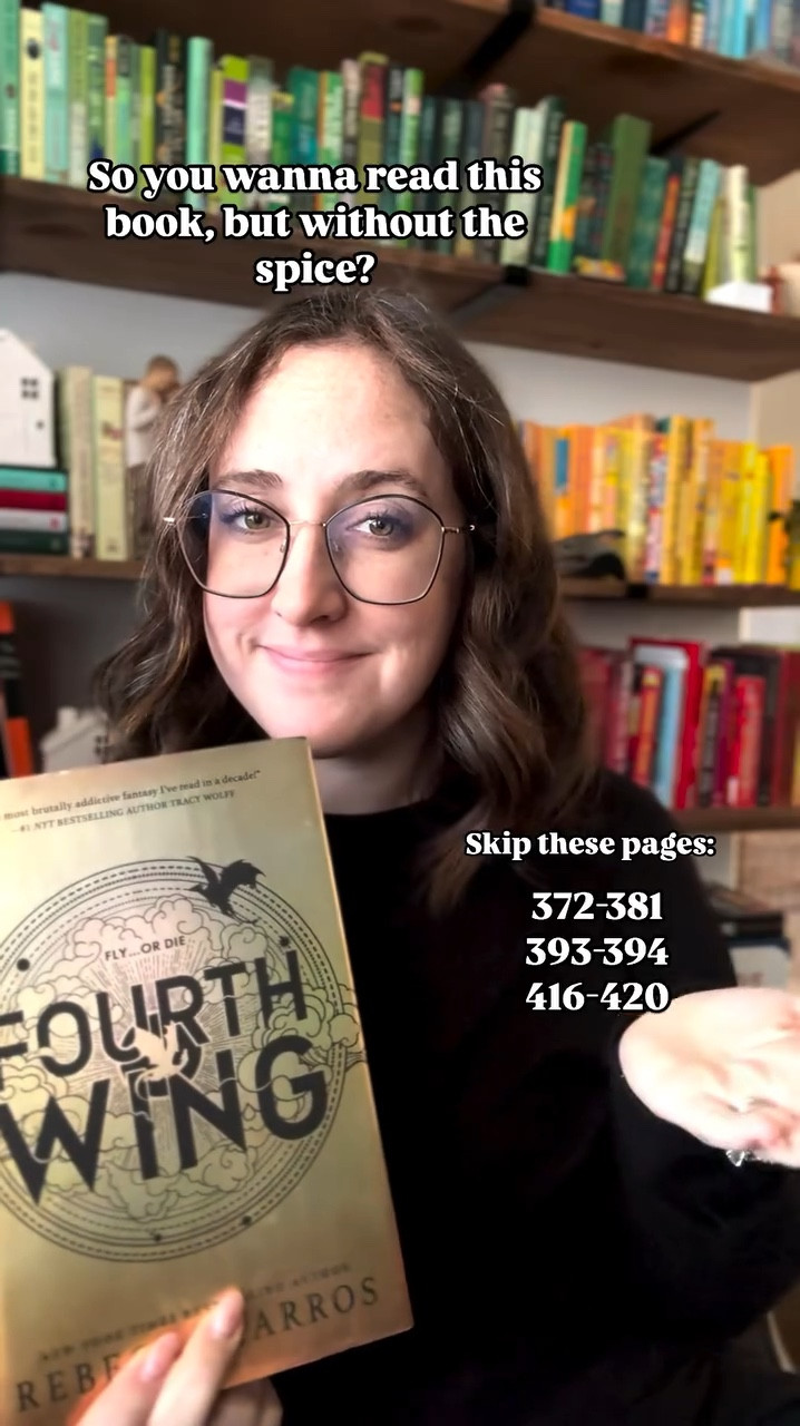 Want to read Forth Wing, but want to skip the spice? 

Skip these pages!
372-381
393-394
416-420

Follow for more skip the spice recommendations! 

#bookstagram #bookstagrammer #booklover #bookworm #booktok #booktoker #booksbooksbooks #bookreviewer #bookrecommendations #skipthespice #spicefree #fourthwing #fourthwingrebeccayarros