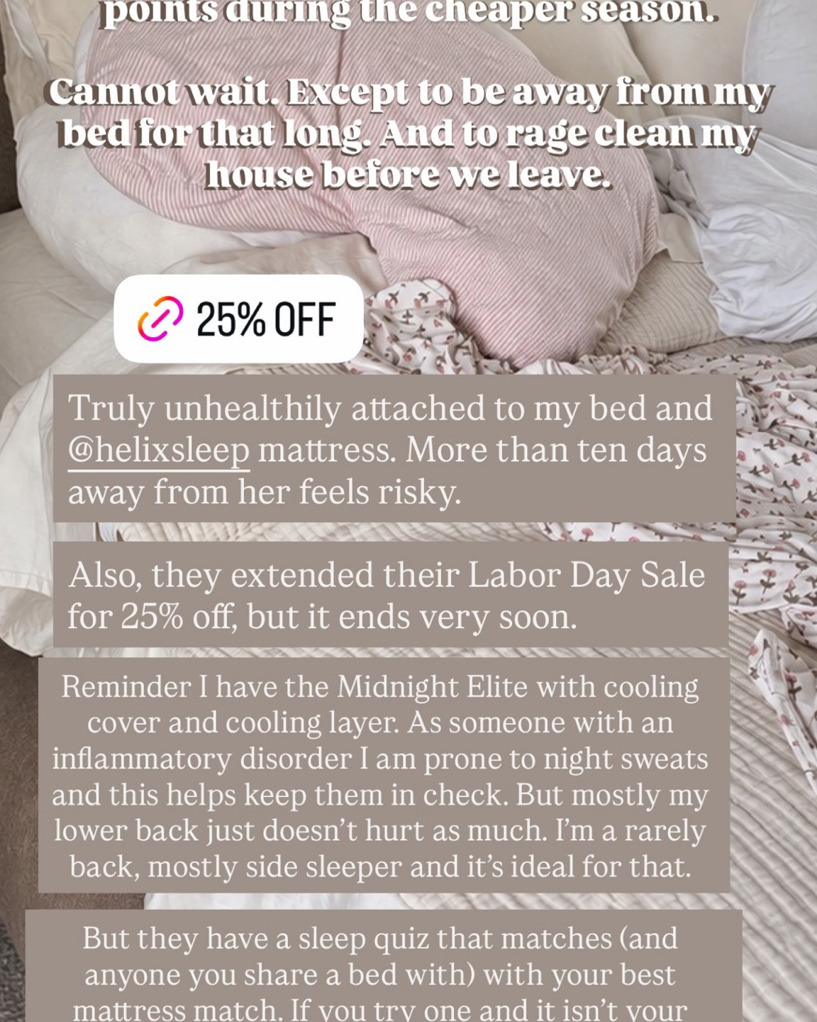 Helix Sleep is still running their 25% off sitewide Labor Day sale! My Helix mattress has truly been one of my most game-changing purchases, and we’ve had multiple followers tell us the same. I have the Midnight Elite with a cooling cover and cooling layer, which has really helped with my night sweats. I’m also a side sleeper and have noticed that this mattress has significantly helped with the lower back pain that I used to wake up with. Sarah has the Midnight Luxe, and she also loves their BedJet climate controller, which you can control with a remote without leaving your bed. 

They have a sleep quiz to help you find the best mattress for your sleep needs! And if it’s not a good match, they have a 120-day money-back guarantee that includes pickup and disassembly. I seriously recommend this mattress brand to everyone.

#LTKSaleAlert #LTKHome #LTKselfcare