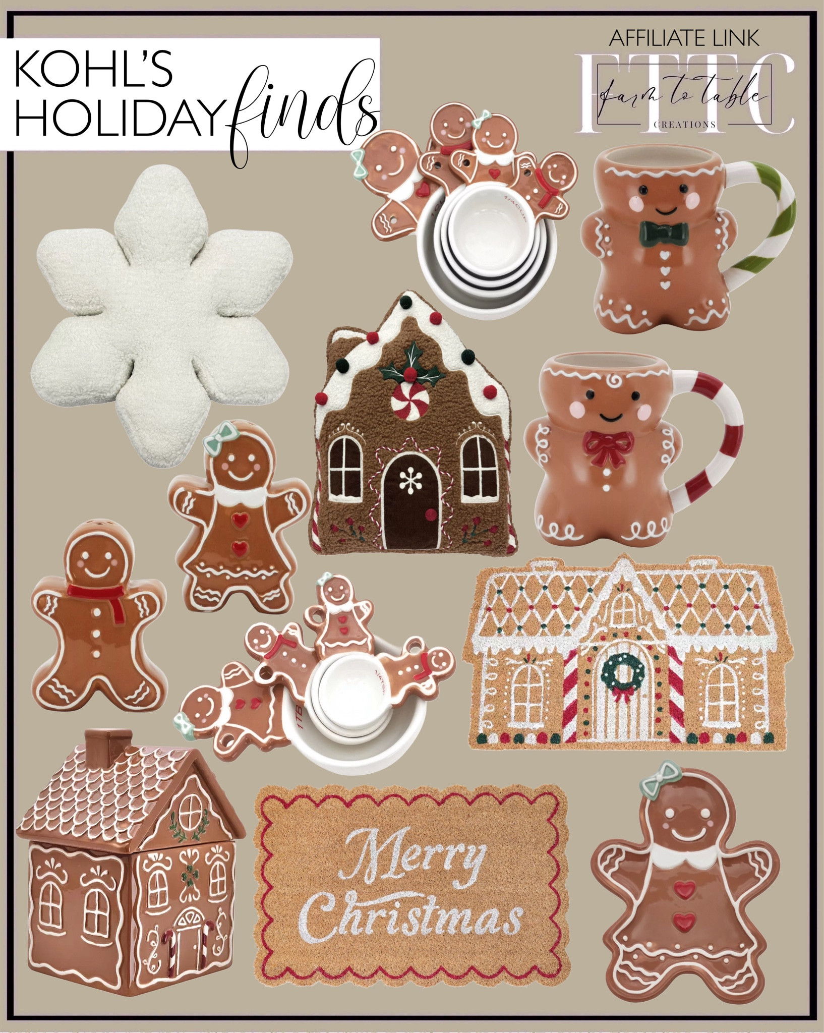 Kohls Holiday Finds. Follow @farmtotablecreations on Instagram for more inspiration.

Merry Christmas Doormat. Gingerbread House Doormat. Gingerbread House Cookie Jar. Snowflake Throw Pillow. Gingerbread Salt & Pepper Shaker. Gingerbread man mug. Measuring spoon set.  Measuring cup set. 

Trending Decor | Viral Decor | Amazon Holiday | Walmart Christmas | Christmas Table | Tablescape | Christmas Tree | Bedroom corner | Coffee Table Decor | Neutral Decor | Fall Stem Sale | Target Finds | Skinny Bench | Bedroom | Living Room | Breakfast Nook | Amazon Home | Target Sale | Loloi Rugs | Magnolia Home | console table | console table styling | faux stems | entryway space | front porch decor | neutral decor | entryway decor | cozy home | affordable decor |  home decor | home inspiration | Christmas stems | Christmas console | Christmas vignette | christmas decor | fall decorations | console styling | entryway rug | cozy moody home | moody home decor | neutral home | bathroom decor | tree ornaments


#LTKSaleAlert #LTKHome #LTKHoliday