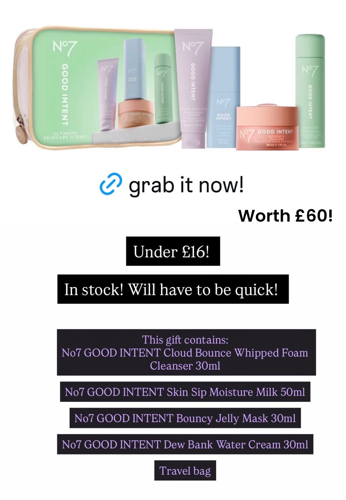 Bargain! Under £16 

No7 GOOD INTENT Cloud Bounce Whipped Foam Cleanser 30ml

No7 GOOD INTENT Skin Sip Moisture Milk 50ml

No7 GOOD INTENT Bouncy Jelly Mask 30ml

No7 GOOD INTENT Dew Bank Water Cream 30ml

Travel bag
