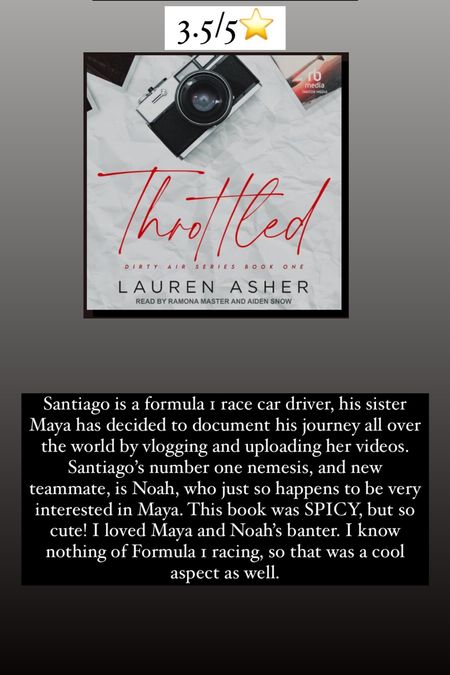 52. Throttled by Lauren Asher :: 3.5/5⭐️ Santiago is a formula 1 race car driver, his sister Maya has decided to document his journey all over the world by vlogging and uploading her videos. Santiago’s number one nemesis, and new teammate, is Noah, who just so happens to be very interested in Maya. This book was SPICY, but so cute! I loved Maya and Noah’s banter. I know nothing of Formula 1 racing, so that was a cool aspect as well. 


#LTKtravel #LTKhome