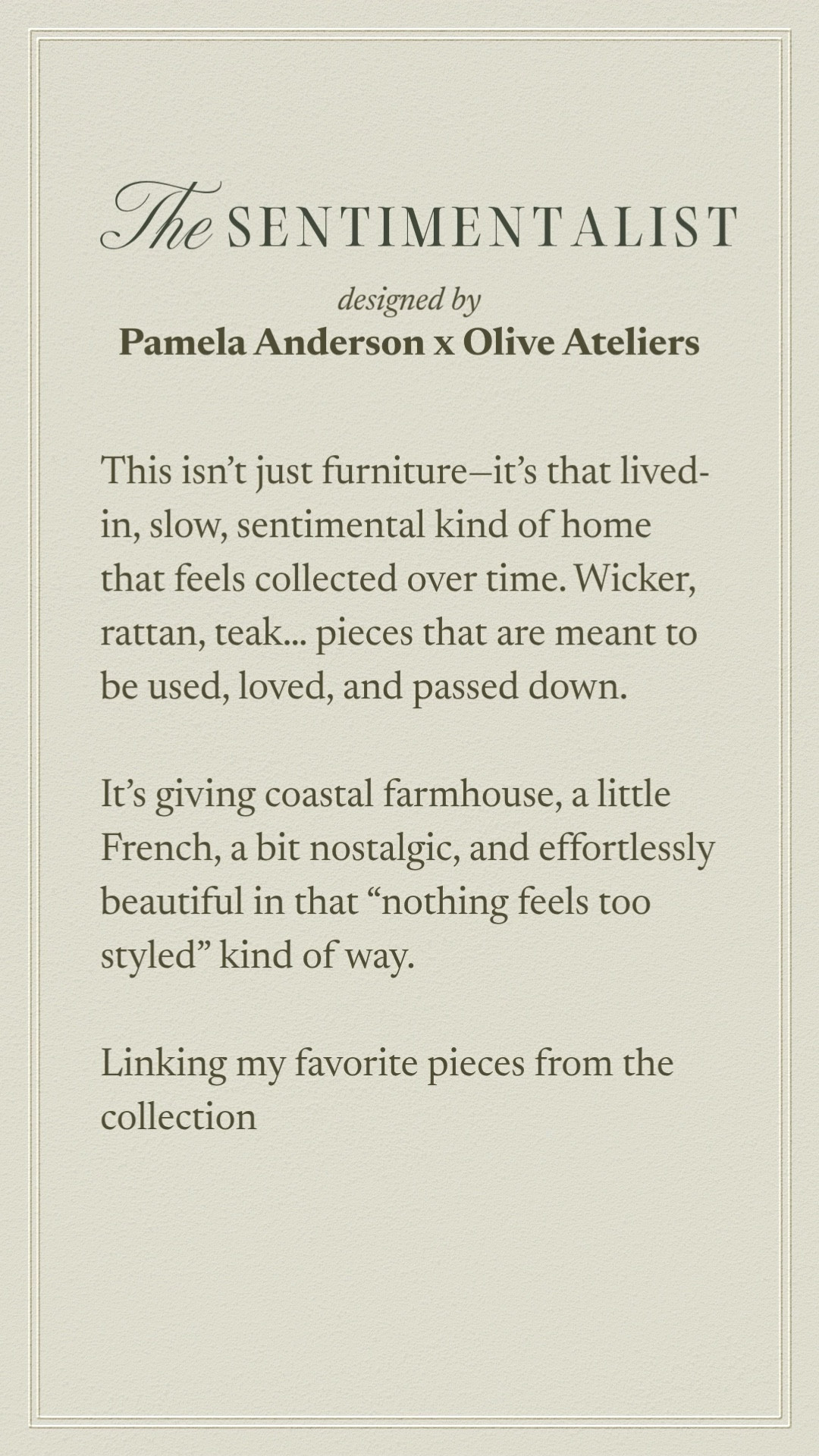 Olive Atelier x Pamela Anderson | The Sentimentalist Collection 

This isn’t just furniture—it’s that lived-in, slow, sentimental kind of home that feels collected over time. Wicker, rattan, teak… pieces that are meant to be used, loved, and passed down.

It’s giving coastal farmhouse, a little French, a bit nostalgic, and effortlessly beautiful in that “nothing feels too styled” kind of way. 

Linking my favorite pieces from the collection (aka the whole collection!) 


#LTKHome #LTKSeasonal