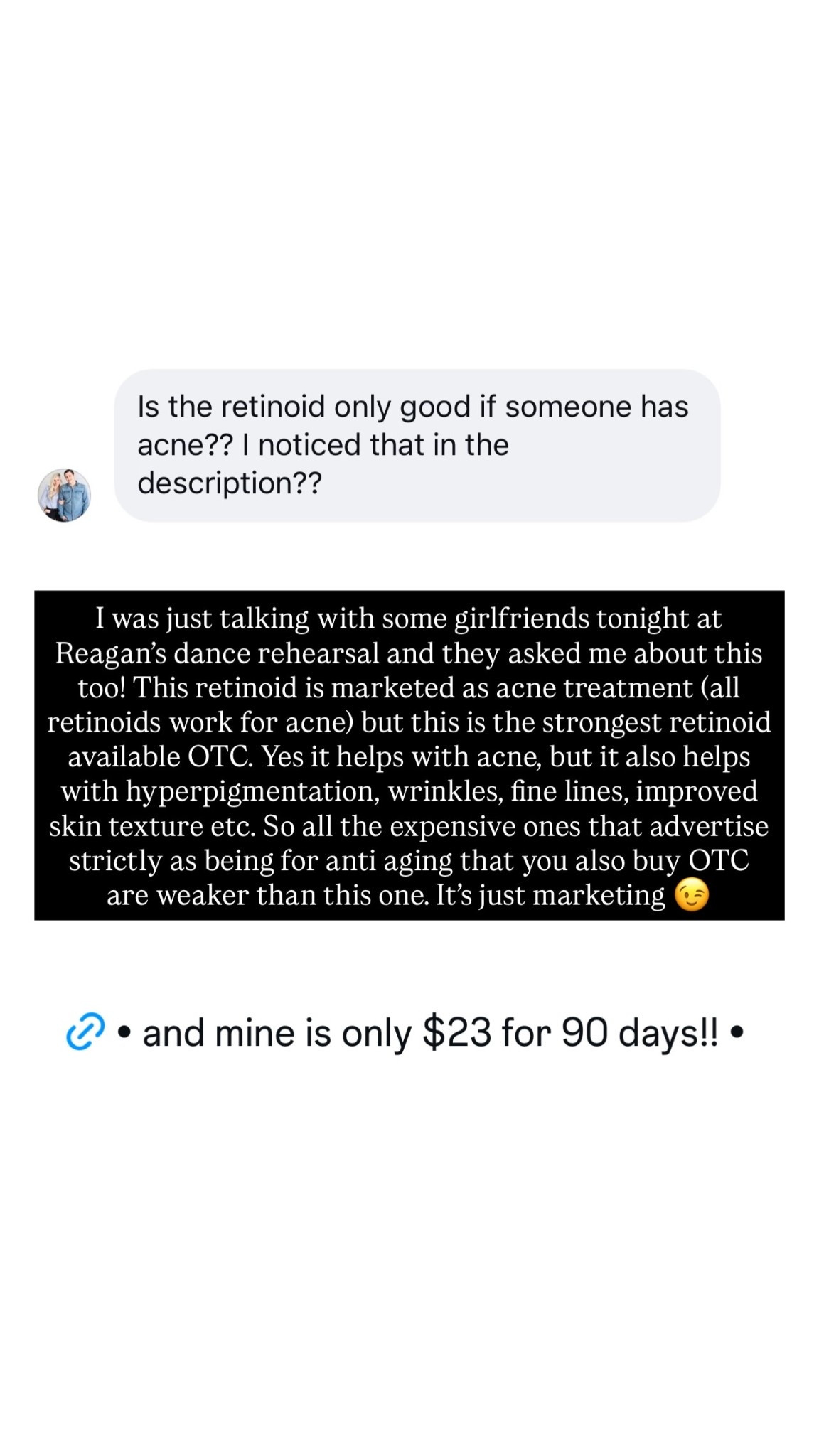 I was just talking with some girlfriends tonight at Reagan’s dance rehearsal and they asked me about this too! This retinoid is marketed as acne treatment (all retinoids work for acne) but this is the strongest retinoid available OTC. Yes it helps with acne, but it also helps with hyperpigmentation, wrinkles, fine lines, improved skin texture etc. So all the expensive ones that advertise strictly as being for anti aging that you also buy OTC are weaker than this one. It’s just marketing 😉