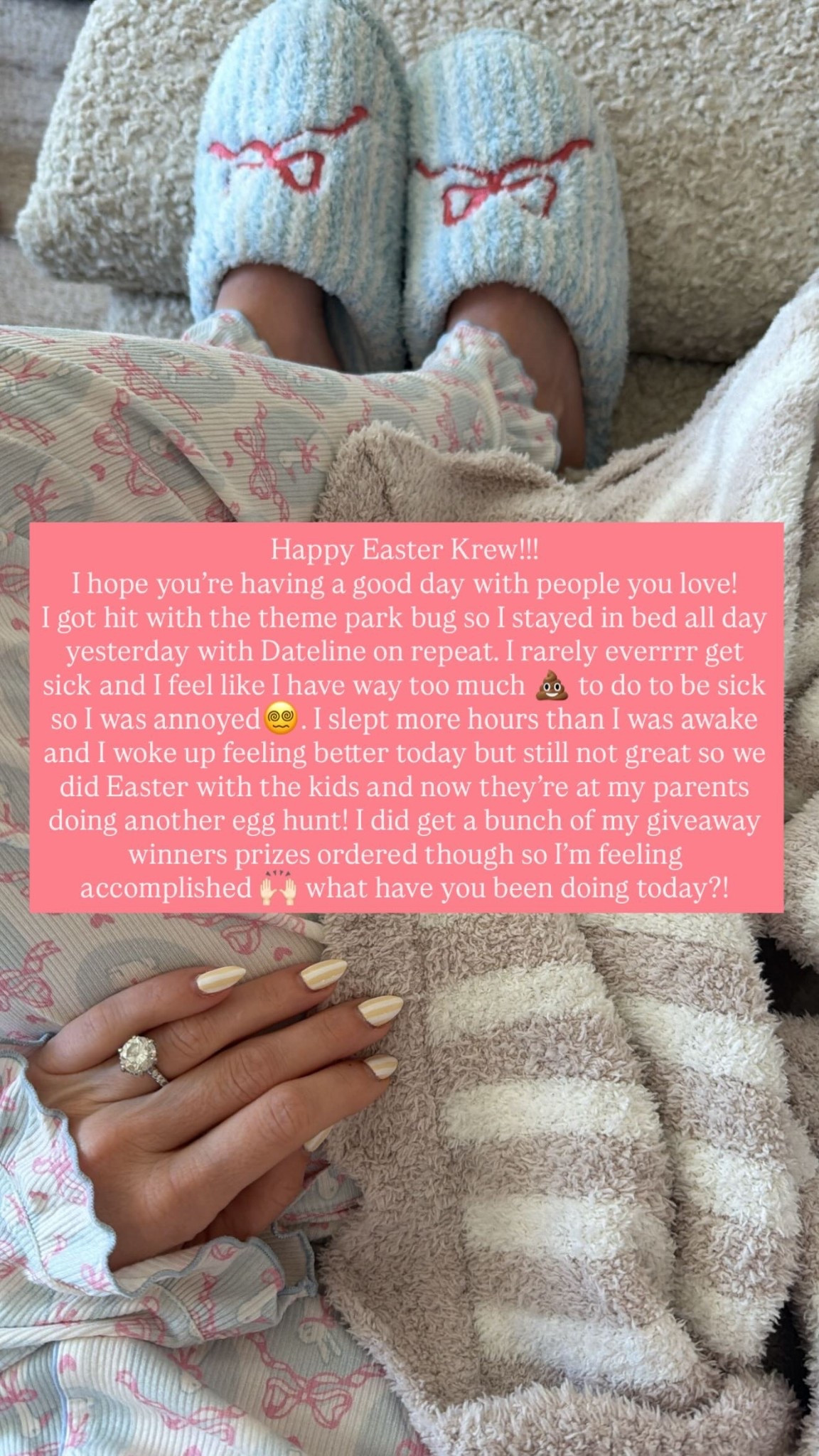 Happy Easter Krew!!!
I hope you’re having a good day with people you love! 
I got hit with the theme park bug so I stayed in bed all day yesterday with Dateline on repeat. I rarely everrrr get sick and I feel like I have way too much 💩 to do to be sick so I was annoyed😵‍💫. I slept more hours than I was awake and I woke up feeling better today but still not great so we did Easter with the kids and now they’re at my parents doing another egg hunt! I did get a bunch of my giveaway winners prizes ordered though so I’m feeling accomplished 🙌🏻 what have you been doing today?!