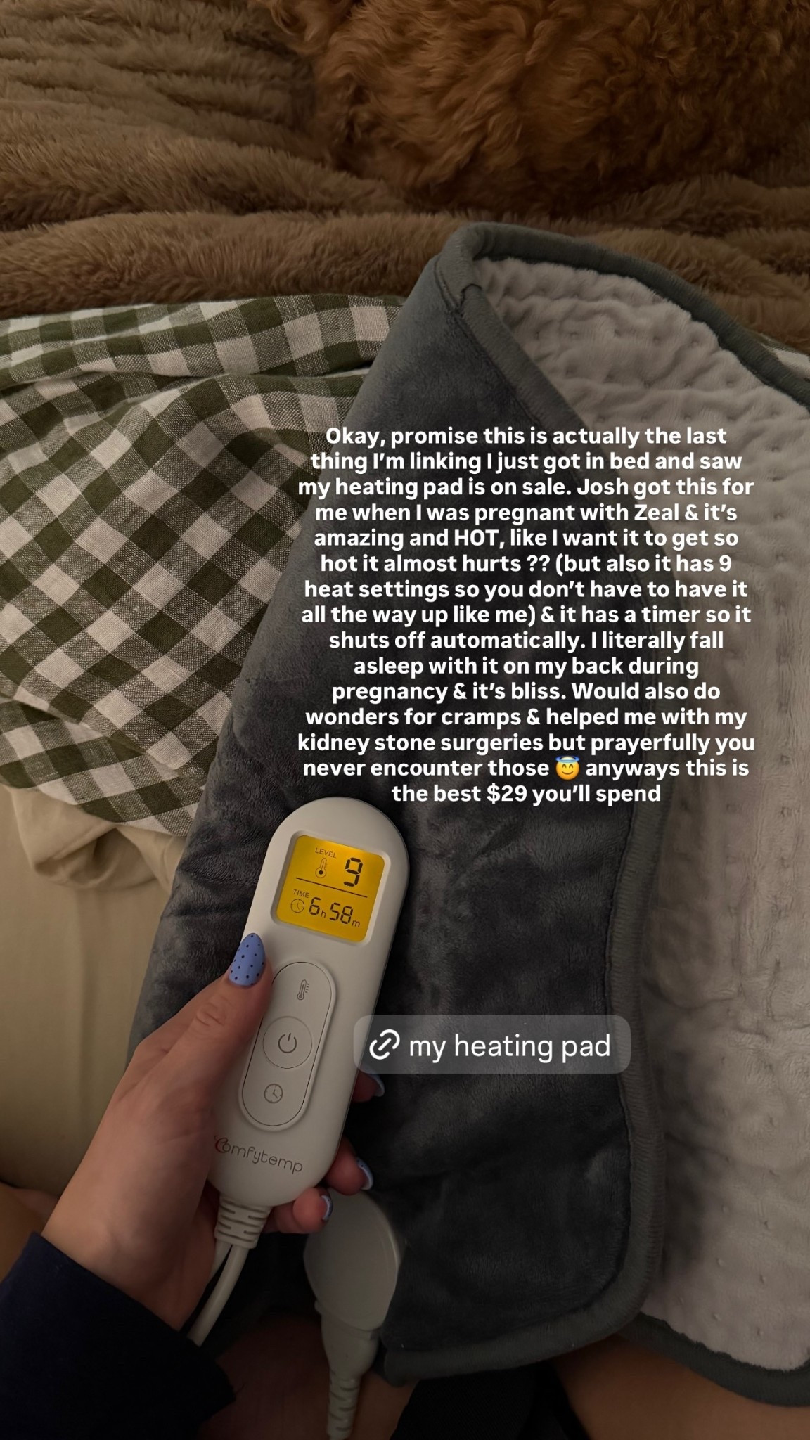 Okay, promise this is actually the last thing I’m linking I just got in bed and saw my heating pad is on sale. Josh got this for me when I was pregnant with Zeal & it’s amazing and HOT, like I want it to get so hot it almost hurts ?? (but also it has 9 heat settings so you don’t have to have it all the way up like me) & it has a timer so it shuts off automatically. I literally fall asleep with it on my back during pregnancy & it’s bliss. Would also do wonders for cramps & helped me with my kidney stone surgeries but prayerfully you never encounter those 😇 anyways this is the best $29 you’ll spend