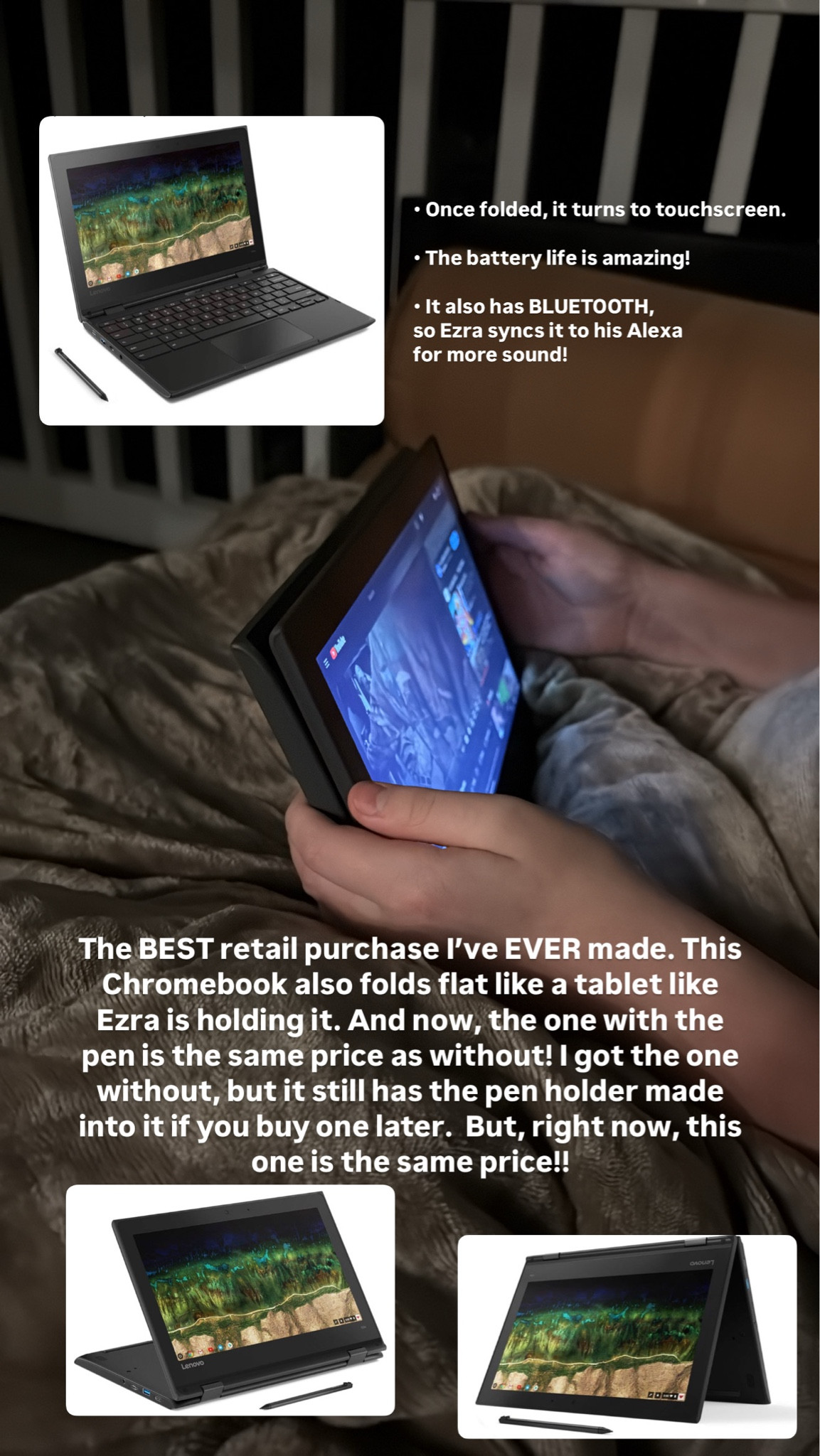 The BEST retail purchase I've EVER made. This Chromebook also folds flat like a tablet like Ezra is holding it. And now, the one with the pen is the same price as without! I got the one without, but it still has the pen holder made into it if you buy one later. But, right now, this one is the same price!!

• Once folded, it turns to touchscreen.
• The battery life is amazing!
• It also has BLUETOOTH, so Ezra syncs it to his Alexa for more sound!


#LTKCyberWeek #LTKHoliday

#LTKKids #LTKHome #LTKFindsUnder100