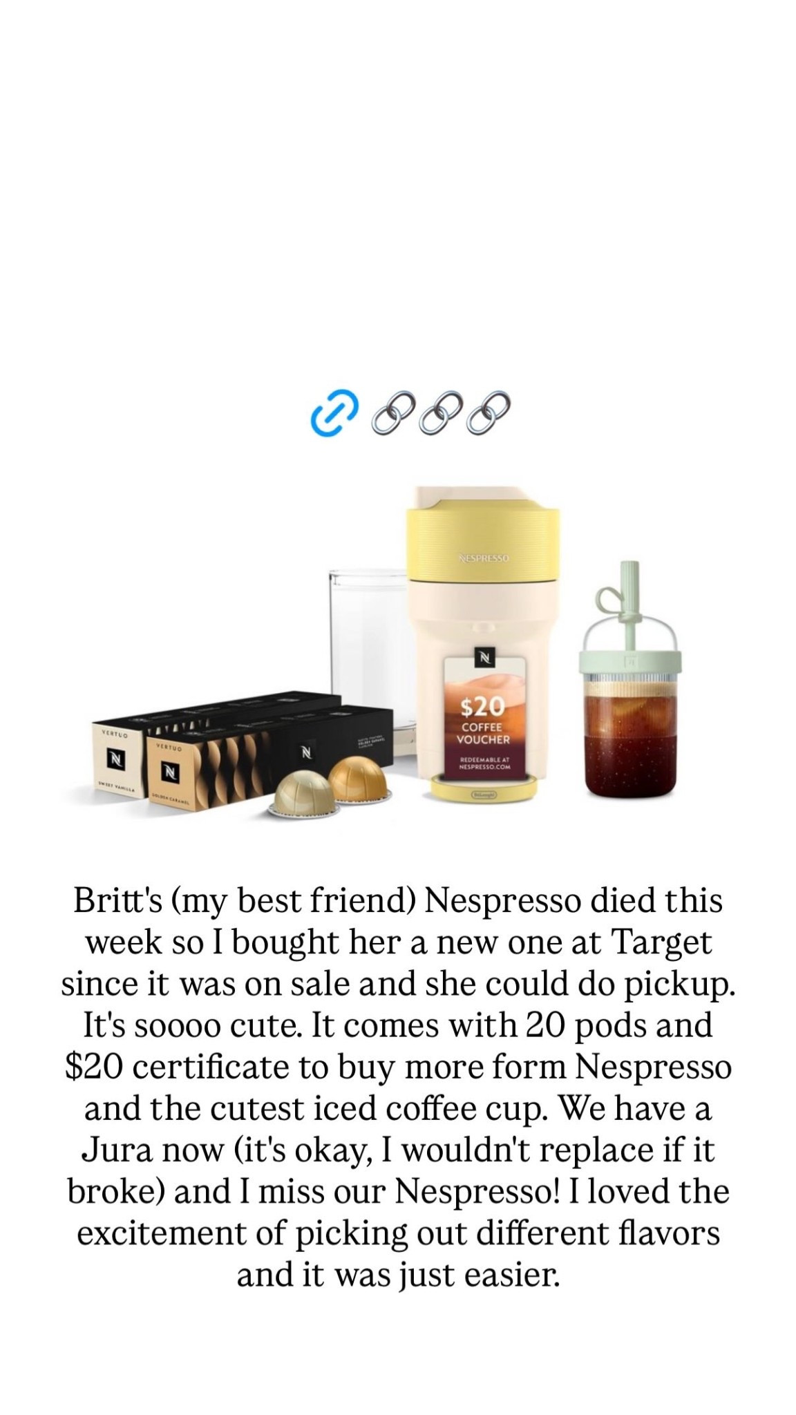 Britt's (my best friend) Nespresso died this week so I bought her a new one at Target since it was on sale and she could do pickup. It's soooo cute. It comes with 20 pods and $20 certificate to buy more form Nespresso and the cutest iced coffee cup. We have a Jura now (it's okay, I wouldn't replace if it broke) and I miss our Nespresso! I loved the excitement of picking out different flavors and it was just easier.

#LTKHome #LTKSaleAlert