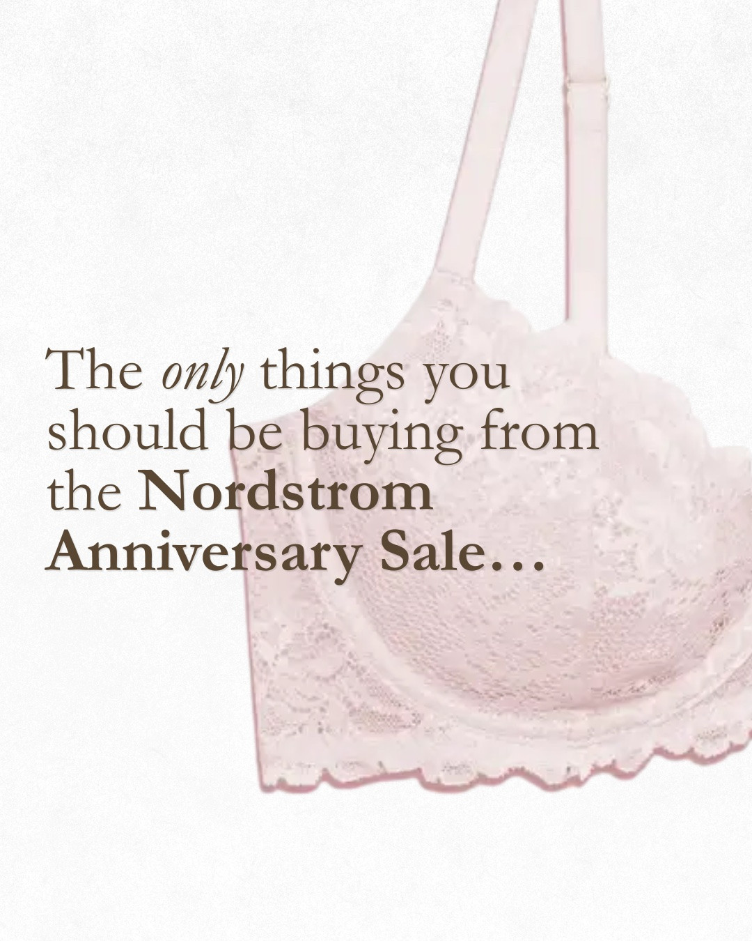 As a seasoned stylist and former nordstrom lingerie fitter, these are really the only things you need this year from the Nordstrom anniversary sale. 

Natori bliss perfection- buttery soft color and an underwire? This bra gives ultimate comfort and lift at the same time. Can run generous in the band. 

Hanky Panky  lace thong- my all time favorite panty. We used to sell these 20 at a time in every color. Like going to a candy store, you could get these in every color. Seamless, comfortable, and the most un-thong thing out there. 

Chantelle panties- seamless, one size and in every style you could want: hipster, brief, bikini or thong. The best alternative if you don’t already have an obsession with hanky pankys.

Natori flora underwire bra- a great alternative to the perfect fit you can get from a cut and see bra but with just a little bit of molding (or coverage) the lace overlays to give you a tshirt bra look and is great for softer tissue. No double bubble here. A tried and true. 

Nordstrom moonlight pajamas- do yourself a favor and get yourself a matching pajamas set. You deserve it. These feel luxurious for a fraction of the price and wear really well. Comes in a shorts version too! 

Paige anessa jean- not a lingerie item but a great staple denim that is universally flattering. Typically runs true to size and this is a wonderful color for fall. Denim should always be comfortably snug when you first purchase as they will “give” over time. 

Away luggage- as a professional packer for many clients, this is the the number one brand of suitcase I use and love. Holds up amazing after many miles and super functional. Never seen this on the sale so grab it if you NEED new luggage. Loving this color too! 

These and a few more linked just for you. Don’t be fooled by a sale, it’s the easiest way to fill your closet with unneeded items. As always, shop with a strategy and if you are going to shop the Nordstrom sale, treat it as a commodities sale. You NEED most of the above, so you might as well get it while it’s marked down. Happy shopping!