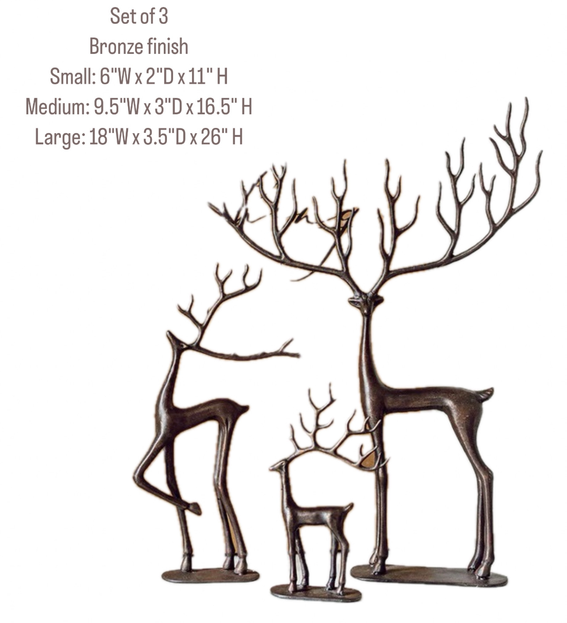 Set of 3 large reindeer 
Look of the high end ones for less! 

Beautifully crafted from bronze
Bronze finish
Dimensions:
Small: 6"W x 2"D x 11" H
Medium: 9.5"W x 3"D x 16.5" H
Large: 18"W x 3.5"D x 26" H
